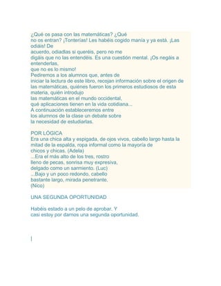 ¿Qué os pasa con las matemáticas? ¿Qué
no os entran? ¡Tonterías! Les habéis cogido manía y ya está. ¡Las
odiáis! De
acuerdo, odiadlas si queréis, pero no me
digáis que no las entendéis. Es una cuestión mental. ¡Os negáis a
entenderlas,
que no es lo mismo!
Pediremos a los alumnos que, antes de
iniciar la lectura de este libro, recojan información sobre el origen de
las matemáticas, quiénes fueron los primeros estudiosos de esta
materia, quién introdujo
las matemáticas en el mundo occidental,
qué aplicaciones tienen en la vida cotidiana...
A continuación estableceremos entre
los alumnos de la clase un debate sobre
la necesidad de estudiarlas.

POR LÓGICA
Era una chica alta y espigada, de ojos vivos, cabello largo hasta la
mitad de la espalda, ropa informal como la mayoría de
chicos y chicas. (Adela)
...Era el más alto de los tres, rostro
lleno de pecas, sonrisa muy expresiva,
delgado como un sarmiento. (Luc)
...Bajo y un poco redondo, cabello
bastante largo, mirada penetrante.
(Nico)

UNA SEGUNDA OPORTUNIDAD

Habéis estado a un pelo de aprobar. Y
casi estoy por darnos una segunda oportunidad.



|
 