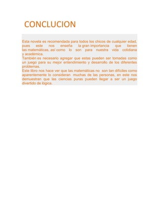 CONCLUCION
Esta novela es recomendada para todos los chicos de cualquier edad,
pues     este     nos   enseña    la gran importancia  que      tienen
las matemáticas, así como lo son para nuestra vida cotidiana
y académica.
También es necesario agregar que estas pueden ser tomadas como
un juego para su mejor entendimiento y desarrollo de los diferentes
problemas.
Este libro nos hace ver que las matemáticas no son tan difíciles como
aparentemente lo consideran muchas de las personas, en este nos
demuestran que las ciencias puras pueden llegar a ser un juego
divertido de lógica.
 