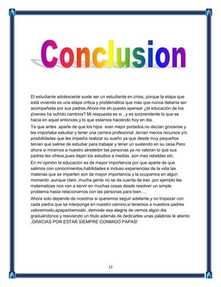 El estudiante adolescente suele ser un estudiante en crisis, porque la etapa que
está viviendo es una etapa critica y problemática que más que nunca debería ser
acompañada por sus padres.Ahora me eh puesto apensar ¿la educación de los
jóvenes ha sufrido cambios? Mi respuesta es si , y es sorprendente lo que se
hacia en aquel entonces,y lo que estamos haciendo hoy en dia.
Ya que antes ,aparte de que los hijos eran mejor portados,no decían grocerias y
les importaba estudiar y tener una carrera profesional ,tenían menos recursos y/o
posibilidades que les impedía realizar su sueño ya que desde muy pequeños
tenían que salirse de estudiar para trabajar y tener un sustendo en su casa.Pero
ahora si miramos a nuestro alrededor las personas ya no valoran lo que sus
padres les ofrece,pues dejan los estudios a medias ,son mas rebeldes etc.
En mi opinión la educación es de mayor importancia por que aparte de que
salimos con conocimientos,habilidades e incluso experiencias de la vida las
materias que se imparten son de mayor importancia y la ocupamos en algún
momento ,aunque claro ,mucha gente no se da cuenta de eso ,por ejemplo las
matematicas nos van a servir en muchas cosas desde resolver un simple
problema hasta relacionarnos con las personas para bien….
Ahora solo depende de nosotros si queremos seguir adelante,y no tropezar con
cada piedra que se interponga en nuestro camino;si tenemos a nuestros padres
valoremoslo,apapachemoslo ,demosle esa alegría de vernos algún dia
graduándonos y resiviendo un titulo además de dedicarles unas palabras le aliento
,GRACIAS POR ESTAR SIEMPRE CONMIGO PAPAS!




                                        12
 