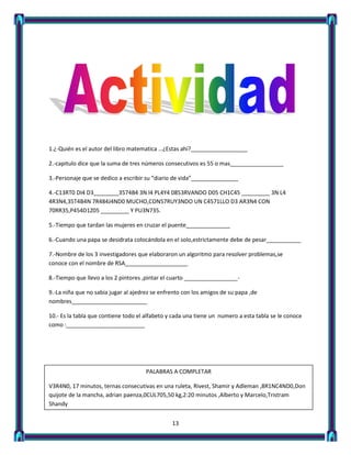 1.¿-Quién es el autor del libro matematica …¿Estas ahí?__________________

2.-capitulo dice que la suma de tres números consecutivos es 55 o mas_________________

3.-Personaje que se dedico a escribir su “diario de vida”_______________

4.-C13RT0 DI4 D3________3574B4 3N l4 PL4Y4 0853RVANDO D05 CH1C45 _________ 3N L4
4R3N4,35T4B4N 7R484J4ND0 MUCHO,CON57RUY3NDO UN C4571LLO D3 AR3N4 CON
70RR35,P454D1Z05 _________ Y PU3N735.

5.-Tiempo que tardan las mujeres en cruzar el puente______________

6.-Cuando una papa se desidrata colocándola en el solo,estrictamente debe de pesar___________

7.-Nombre de los 3 investigadores que elaboraron un algoritmo para resolver problemas,se
conoce con el nombre de RSA____________________

8.-Tiempo que llevo a los 2 pintores ,pintar el cuarto _________________-

9.-La niña que no sabia jugar al ajedrez se enfrento con los amigos de su papa ,de
nombres________________________

10.- Es la tabla que contiene todo el alfabeto y cada una tiene un numero a esta tabla se le conoce
como :_________________________




                                      PALABRAS A COMPLETAR

V3R4N0, 17 minutos, ternas consecutivas en una ruleta, Rivest, Shamir y Adleman ,8R1NC4ND0,Don
quijote de la mancha, adrian paenza,0CUL705,50 kg,2:20 minutos ,Alberto y Marcelo,Tristram
Shandy


                                                13
 