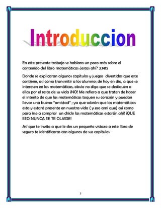 En este presente trabajo se hablara un poco más sobre el
contenido del libro matemáticas ¿estas ahí? 3.1415
Donde se explicaran algunos capítulos y juegos divertidos que este
contiene, así como transmitir a los alumnos de hoy en día, a que se
interesen en las matemáticas, obvio no digo que se dediquen a
ellas por el resto de su vida ¡NO! Me refiero a que traten de hacer
el intento de que las matemáticas toquen su corazón y puedan
llevar una buena “amistad” ; ya que sabrán que las matemáticas
esta y estará presente en nuestra vida ( y eso ami que) así como
para irse a comprar un chicle las matemáticas estarán ahí! ¡QUE
ESO NUNCA SE TE OLVIDE!
Así que te invito a que le des un pequeño vistazo a este libro de
seguro te identificaras con algunos de sus capítulos




                                 3
 
