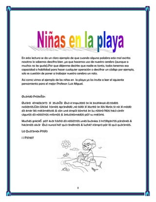En esta lectura se da un claro ejemplo de que cuando alguna palabra este mal escrita
nosotros lo sabemos descifra bien ,ya que hacemos uso de nuestro cerebro (aunque a
muchos no les guste).Por que déjenme decirles que nadie es tonto, todos tenemos esa
capacidad o habilidad para hacer cualquier operación o descifrar un código por ejemplo,
solo es cuestión de poner a trabajar nuestro cerebro un rato.

Asi como vimos el ejemplo de las niñas en la playa yo los invite a leer el siguiente
pensamiento para el mejor Profesor: Luis Miguel.



Øu3r1d0 Pr0ƒeŠ0r:

Øu13r0 47r4d3c3r73 3l 3ƒu3rŽ0 Øu3 4 1mpu35t0 3n l4 3ns3ñ4nz4 d3 t0d05
no50tr05.C0n U5t3d h3m05 4pr3nd1d0 ,n0 50l0 3l 35cr1t0 3n l05 l1br0s 51 n0 3l m0d0
d3 4m4r l45 m4t3m4t1c45 & c0n un4 s1mpl3 50nr1s4 3n 5u r05tr0 N05 h4c3 s3nt1r
s3gur05 d3 n0507r05 m15m05 & 3ntu5145m4d05 p07 su m4t3r14.

Much45 gr4c14Š p07 4v3r h3ch0 d3 n0507r05 un45 bu3n4as 3 1n73l1g3n735 p3rs0n45 &
h4c3rn05 s4v3r Øu3 nunc4 h47 qu3 r3nd1rn05 & luch47 s13mpr3 p0r l0 qu3 qu3r3m05.

L0 Qu373m0s P70f3

¡ ¡ P3745!!




                                             8
 