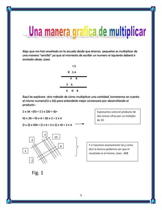 Algo que nos han enseñado en la escuela desde que éramos pequeños es multiplicar de
una manera “sencilla” ya que al momento de escribir un numero el siguiente deberá ir
anotado abajo ,ósea:

                                               12
                                          X 34
                                           4    8
                                      3    6
                                      4    0        8
Aquí les explicare otro método de cómo multiplicar una cantidad ,tomaremos en cuenta
el mismo numero(12 x 34) para entenderle mejor comenzare por desarrollando el
producto :

2 x 34 –(10 + 2 ) x (30 + 4)=                                     Expresarlos como el producto de
                                                                  dos únicas cifras por un múltiplo
10 x 30 + 10 x 4 + 30 x 2 + 2 x 4
                                                                  de 10
(1 x 3) x 100 + (1 x 4 + 3 x 2) x 10 + 2 x 4


                   4
                            10
       3

                                 8                          Y si hacemos exactamente tal y como
                                                            dice la lectura podemos ver que el
  1
                                                            resultado es el mismo ,ósea ,408

       2



        Fig. 1



                                                        9
 