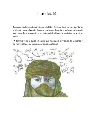 Introducción


En los siguientes capítulos restantes del libro Beremiz sigue con sus aventuras
matemáticas resolviendo diversos problemas. En esta ocasión ya es llamado
por reyes. También continua en lectura de los libros de medicina entre otras
cosas.

 A Beremiz ya se le busca en auxilio aun mas que a servidores de confianza y
se vuelve alguien de suma importancia en el reino.
 