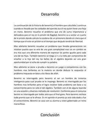 Desarrollo

La continuación de la historia de beremiz( el hombre que calculaba ) continua
cuando es llevado por los soldados del ejercito asa el rey quien tiene una hoja
en mano. Beremiz resuelve el problema que era de suma importancia y
delicadeza para el rey en la prisión de Bagdad, beremiz va a visitar un cuarto
de la prisión donde calcula la condena de un prisionero dando en claro que el
tiempo que el este en prisión es el tiempo que después tendrá de libertad.

Mas adelante beremiz resuelve un problema que llevaba generaciones sin
resolver puesto que se veía de una gran complejidad mas sin en cambio no
era mas que una diferente manera de expresar las partes iguales para cada
una de las hijas. También beremiz se niega a ir a la india por compromiso de
enseñar a la hija del rey las bellas de el algebra dejando así una gran
oportunidad por el echo de cumplir su palabra.

Mas adelante se pone a prueba a beremiz en juego o competencia con los
hombres mas brillantes en la materia en donde deduce la respuesta al
problema impuesto en base a los libros de allah.

Beremiz es interrogado pero beremiz al ser un hombre de inmensa
inteligencia pasa cual prueba se le imponga. Beremiz es interrogado por los
hombres mas brillantes pero el logra resolver todo problema con base a su
conocimiento pero no solo el del algebra. También con el de alguna leyenda
en una ocasión y diversos métodos de resolución. Conforme pasa el concurso
bermiz es interrogado por todos asta que al final gana. Pero beremis rechaza
todo premio que se le ofrece. En mi opinión el premio ya avía sido dado y fue
el conocimiento. Beremiz se casa con su alumna y viven gobernado un reino
maravilloso.




                             Conclusión
 