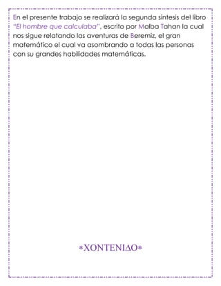 En el presente trabajo se realizará la segunda síntesis del libro
“El hombre que calculaba”, escrito por Malba Tahan la cual
nos sigue relatando las aventuras de Beremiz, el gran
matemático el cual va asombrando a todas las personas
con su grandes habilidades matemáticas.
 
