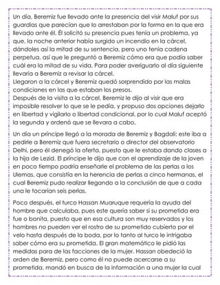 Un día, Beremiz fue llevado ante la presencia del visir Maluf por sus
guardias que parecían que lo arrestaban por la forma en la que era
llevado ante él. Él solicitó su presencia pues tenía un problema, ya
que, la noche anterior había surgido un incendio en la cárcel,
dándoles así la mitad de su sentencia, pero uno tenía cadena
perpetua, así que le preguntó a Beremiz cómo era que podía saber
cuál era la mitad de su vida. Para poder averiguarlo al día siguiente
llevaría a Beremiz a revisar la cárcel.
Llegaron a la cárcel y Beremiz quedó sorprendido por las malas
condiciones en las que estaban los presos.
Después de la visita a la cárcel, Beremiz le dijo al visir que era
imposible resolver lo que se le pedía, y propuso dos opciones dejarlo
en libertad y vigilarlo o libertad condicional, por lo cual Maluf aceptó
la segunda y ordenó que se llevara a cabo.

Un día un príncipe llegó a la morada de Beremiz y Bagdali; este iba a
pedirle a Beremiz que fuera secretario o director del observatorio
Delhi, pero él denegó la oferta, puesto que le estaba dando clases a
la hija de Lezid. El príncipe le dijo que con el aprendizaje de la joven
en poco tiempo podría enseñarle el problema de las perlas a los
Ulemas, que consistía en la herencia de perlas a cinco hermanas, el
cual Beremiz pudo realizar llegando a la conclusión de que a cada
una le tocarían seis perlas.

Poco después, el turco Hassan Muaruque requería la ayuda del
hombre que calculaba, pues este quería saber si su prometida era
fue o bonita, puesto que en esa cultura son muy reservados y los
hombres no pueden ver el rostro de su prometido cubierto por el
velo hasta después de la boda, por lo tanto al turco le intrigaba
saber cómo era su prometida. El gran matemático le pidió las
medidas para de las facciones de la mujer. Hassan obedeció la
orden de Beremiz, pero como él no puede acercarse a su
prometida, mandó en busca de la información a una mujer la cual
 