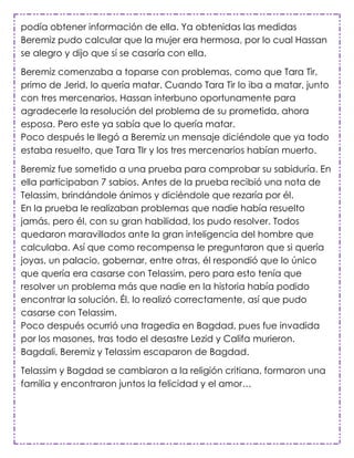 podía obtener información de ella. Ya obtenidas las medidas
Beremiz pudo calcular que la mujer era hermosa, por lo cual Hassan
se alegro y dijo que sí se casaría con ella.

Beremiz comenzaba a toparse con problemas, como que Tara Tir,
primo de Jerid, lo quería matar. Cuando Tara Tir lo iba a matar, junto
con tres mercenarios, Hassan interbuno oportunamente para
agradecerle la resolución del problema de su prometida, ahora
esposa. Pero este ya sabía que lo quería matar.
Poco después le llegó a Beremiz un mensaje diciéndole que ya todo
estaba resuelto, que Tara TIr y los tres mercenarios habían muerto.

Beremiz fue sometido a una prueba para comprobar su sabiduría. En
ella participaban 7 sabios. Antes de la prueba recibió una nota de
Telassim, brindándole ánimos y diciéndole que rezaría por él.
En la prueba le realizaban problemas que nadie había resuelto
jamás, pero él, con su gran habilidad, los pudo resolver. Todos
quedaron maravillados ante la gran inteligencia del hombre que
calculaba. Así que como recompensa le preguntaron que si quería
joyas, un palacio, gobernar, entre otras, él respondió que lo único
que quería era casarse con Telassim, pero para esto tenía que
resolver un problema más que nadie en la historia había podido
encontrar la solución. Él, lo realizó correctamente, así que pudo
casarse con Telassim.
Poco después ocurrió una tragedia en Bagdad, pues fue invadida
por los masones, tras todo el desastre Lezid y Califa murieron.
Bagdali, Beremiz y Telassim escaparon de Bagdad.

Telassim y Bagdad se cambiaron a la religión critiana, formaron una
familia y encontraron juntos la felicidad y el amor…
 