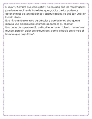 El libro “El hombre que calculaba”, no muestra que las matemáticas
pueden ser realmente increíbles, que gracias a ellas podemos
obtener miles de satisfacciones y oportunidades, ya que son útiles en
la vida diaria.
Esta historia no solo trata de cálculos y operaciones, sino que se
mezcla una ciencia con sentimientos como lo es, el amor.
Uno debe de superarse día a día, si tenemos un talento mostrarlo al
mundo, pero sin dejar de ser humildes, como lo hacía en su viaje el
hombre que calculaba”.
 