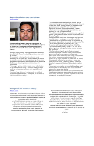 Represión policiaca contra periodistas
Jazmín Gómez

                                                                     “Les cuestioné el porqué me pegaban; qué les debía, pero sin
                                                                     respuesta a mis preguntas no dejaban de golpear; uno de ellos, con
                                                                     la cacha de su pistola, mientras no podía ver bien porque el gas
                                                                     que me rociaron me lo impedía”, narró el periodista.
                                                                     Agregó que los policías tenían un pasamontañas y estaban
                                                                     cubiertos con un casco y mientras lo golpeaban lo único que
                                                                     dijeron es que si no se callaba lo matarían.
                                                                     “Como delincuentes, los policías huyeron mientras yo no podía ni
                                                                     pararme. Estaba bañado en sangre, herido en la cabeza, a la altura
                                                                     de la sien”, explicó.
                                                                     Puntualizó que mal herido, como se encontraba, luego de un rato
                                                                     intentó levantarse y manejar para ir a un médico particular.
                                                                     Cabe apuntar que con este atentado suman tres en menos de 90
                                                                     días en contra de periodistas: uno ocurrido en octubre contra Félix
Presuntos policías estatales golpearon y amenazaron de               García y otro en noviembre en contra de Rebeca Luna.
muerte al periodista Jesús Olmedo, la noche del pasado jueves        El reportero de la Empresa Radiofónica Grupo ORO, Félix
en el centro de la ciudad. Con este hecho, suman ya, tres            García, presentó denuncia ante el MP de la Cruz Roja, por los
atentados en menos de 90 días en contra de periodistas en            golpes y agresiones de las que fue víctima, mientras cubría una
Oaxaca.                                                              nota informativa.
                                                                     Félix García denunció que la agresión fue perpetrada por
Presuntos policías estatales golpearon y amenazaron de muerte al     presuntos elementos de la Agencia Estatal de Investigaciones
periodista Jesús Olmedo, la noche del pasado jueves en el centro     quienes entre los golpes le rompieron el tabique nasal.
de la ciudad.                                                        Indicó que los hechos se suscitaron en la colonia Eliseo Jiménez
El comunicador explicó que luego de realizar su trabajo              Ruiz mientras unas personas saqueaban una oficina.
periodístico por los eventos de la Noche de Rábanos, se dirigía a    Explicó que los sujetos aseguraron que sabían quién era, quiénes
su domicilio a bordo de un vehículo particular tipo Derby, marca     forman parte de su familia, sus movimientos y mucho más,
Volkswagen cuando sobre la calle Independencia casi esquina con      amenazándolo de muerte. El reportero interpuso su denuncia
Periférico, los elementos policiacos lo interceptaron y lo           formal en la Agencia del Ministerio Público adscrito a la Cruz
encañonaron.                                                         Roja.
“Estoy seguro que eran policías estatales porque se desplazaban      Por otra parte, en noviembre, la víctima fue Rebeca Luna, quien
en una motocicleta con colores y logotipo de la Policía Estatal,     fue interceptada por dos individuos en la colonia Santa María
por lo que con amenazas me hicieron parar la unidad”, narró          mientras iba a la casa de un familiar.
Olmedo.                                                              Rebeca Luna apuntó, en su momento, que ese mismo día recibió
Apuntó que luego de detener la unidad, uno de los policías le        llamadas a su celular donde la amenazaban de muerte y posterior
roció gas lacrimógeno al rostro y acto seguido, los dos sujetos lo   a esto a través de mensajes, un número no identificado decía si le
bajaron entre jaloneos y golpes.                                     había gustado “el mensaje del Gobernador”.




Los agarran con huevos de tortuga
Antonio Acosta                                                           disposición del agente del Ministerio Público federal, quien
                                                                           determinará su situación jurídica en las próximas horas.
SALINA CRUZ.- Personal del Operaciones Mixtas, logró la captura       Los detenidos argumentaron que personas sospechosas llegaron
de tres sujetos en posesión de huevos de tortugas, pese a que su       hasta la orilla de una laguna donde ellos pescaban y sin mediar
comercialización se encuentra penda debido a que el quelonio se          palabra dejaron el cargamento, para luego darse a la fuga.
                encuentra en peligro de extinción.                     Cuando los infantes de marina arribaron al sitio y decomisaron
   La mañana del sábado, el personal que integra el Grupo de          los huevos de tortugas, dieron por hecho que el producto era de
       Operaciones Mixtas en la región del Istmo, logró el
                                                                                      ellos, por lo que fueron asegurados.
    aseguramiento de una importante cantidad de huevos de              A pesar de la versión, los tres pescadores fueron detenidos por
      tortugas que tres personas pretendían comercializar.           los infantes de marina y puestos a disposición del MP para que se
     Por ser un delito federal, los tres sujetos originarios de
                                                                                                      aclaren
 Concepción Bamba, agencia de Tehuantepec, fueron puestos a
                                                                                             los hechos.
 