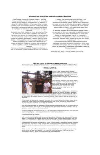 Ni muerto me sacarán del albergue: Alejandro Solalinde

    Ciudad Ixtepec, Juchitán de Zaragoza, Oaxaca.- "Aquí me                       o manera. Eres parte de una acción de iglesia, y nos
  matan, aquí me quedo. Ni muerto me sacarán del albergue",                             solidarizamos con tu equipo y migrantes".
   expresó el padre Alejandro Solalinde Guerra vía telefónica al            Al obispo de Tehuantepec le pidió, además de sus bendiciones,
  obispo de la Diócesis del Istmo Tehuantepec, Oscar Armando               dos cosas; continuar con el trabajo del albergue si lo asesinan y
Contreras, como una de las dos peticiones que le hizo al jerarca             sepultarlo en el espacio que él construyó, "No quiero que me
  católico por la situación de riesgo que vive ante las amenazas              saquen de aquí ni muerto", "que digan aquí se quedó, aquí
   de muerte que ha recibido por trastocar intereses de grupos                                        permaneció".
                             delictivos.                                     El sacerdote toluqueño de 65 años aseguró no tener miedo a
Sentado en una silla de plástico, en medio de su cuarto-oficina,           ser asesinado por el crimen organizado, aunque está consciente
    de apenas tres por tres metros cuadrados, en el albergue                 que el fin está cerca, "tengo la claridad que me van a matar.
"Hermanos en el camino", de Ciudad Ixtepec, el padre Solalinde                   Aunque no tengo miedo a la muerte, me impresiona la
   muestra emoción al narrar las dos llamadas de respaldo que              inminencia de un fin. Entiendo que estoy trastocando intereses
 recibió del Arzobispo de Antequera - Oaxaca, José Luis Chávez              fuertísimos, enemigos que ni siquiera dan la cara, pero existen
Botello, y el obispo del Istmo de Tehuantepec, Oscar Contreras.                                     y son poderosos".
     A través del primero, dijo, recibió todo el respaldo de los                El representante de la Pastoral de Movilidad Humana del
 obispos del estado de Oaxaca por el trabajo que realiza a favor            Episcopado Mexicano en el sureste, consideró que nunca antes
    de los migrantes y su lucha por defenderlos de los grupos              su vida estuvo en peligro, pues su enemigo está a tan sólo 800
                             delictivos.                                   metros del albergue en Ciudad Ixtepec, pero para él la gracia de
 Mientras que del segundo escuchó: "Te queremos decir que no                                       Dios lo protege y la
eres un loco aislado que está haciendo las cosas a su ocurrencia
                                                                        solidaridad de la iglesia lo motivan a seguir con su lucha.




                                       PGJE sin rastro de 50 migrantes secuestrados
                   Denuncian nuevo ataque de Maras; matan a un salvadoreño; comparecerá Blake Mora
                                                           Redacción / EL IMPARCIAL
                                                           27/12/2010, 04:12:32 AM

                                                                           IXTEPEC, OAX.- Gustavo García Bautista,
                                                                           subprocurador regional de Justicia en el Istmo,
                                                                           informó que hasta el momento no hay rastros
                                                                           del presunto secuestro de unos 50
                                                                           indocumentados ocurrido el 16 de diciembre en
                                                                           Chahuites.

                                                                           García Bautista indicó que no se tienen rastros
                                                                           de los migrantes al parecer secuestrados por un
                                                                           grupo armado al oriente del Istmo, pero los
                                                                           operativos se han reforzado en el tramo
                                                                           Chahuites-Ixtepec, principal zona donde
                                                                           ocurren los asaltos en tren contra los
                                                                           indocumentados.

                                                                            El fin de semana, el subsecretario de Derechos
                                                                            Humanos del gobierno de Oaxaca Dagoberto
                                                                            Carreño Gopar y el subprocurador de Justicia
                   visitaron el albergue “Hermanos en el Camino” de Ciudad Ixtepec, donde escucharon los testimonios
                   del coordinador del albergue, el párroco Alejandro Solalinde Guerra, sobre el caso del secuestro de los
                   migrantes.

                   El coordinador del albergue de migrantes “Hermanos en el Camino”, denunció un nuevo ataque al tren
                   que salió de Ciudad Ixtepec con rumbo a Matías Romero. Dijo que de acuerdo con testimonios de
                   algunos migrantes, este hecho ocurrió el 21 de diciembre.

                   Este hecho fue confirmado por la Subprocuraduría Regional de Justicia del Istmo en un comunicado, en
                   el que informó que el saldo fue de un salvadoreño muerto; son hechos totalmente aislados al caso del
                   secuestro masivo ocurrido en Chahuites, señaló.

                   La Agencia Estatal de Investigaciones detuvo a dos integrantes de la Mara Salvatrucha, como presuntos
                   responsables del plagio y asesinato del salvadoreño, Tomás Ferman Villatoro.

                   Comparecerá titular de la Segob

                   La Primera Comisión de la Comisión Permanente busca llamar al Secretario de Gobernación, Francisco
                   Blake, y al comisionado del Instituto Nacional de Migración (INM), Salvador Beltrán del Río, para que
                   expliquen el tratamiento que México está dando al secuestro de migrantes registrado hace unos días.

                   El presidente de la Comisión de Gobernación, Puntos Constitucionales y Justicia del Congreso, Heliodoro
                   Díaz Escárraga, aseguró que el 4 de enero de 2011 ese órgano legislativo propondrá a los senadores y
                   diputados aprobar la comparecencia de estos funcionarios de manera urgente, ante la gravedad del
                   hecho.

                   "Debe aclararse quiénes fueron las autoridades responsables del operativo que, previo al secuestro,
                   detuvo al tren de carga para asegurar a los más de 90 indocumentados en la zona del istmo de
                   Tehuantepec, Oaxaca", detalló. (Con Información de Agencia Reforma)
 