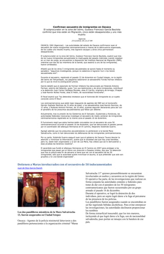 Confirman secuestro de inmigrantes en Oaxaca
                              El subprocurador en la zona del Istmo, Gustavo Francisco García Bautista
                             confirmó que tres están en Migración, cinco están desaparecidos y uno más
                                                               muerto
                                                                   Agencias
                                                           27/12/2010, 04:12:27 AM

                        OAXACA, OAX (Agencias).- Las autoridades del estado de Oaxaca confirmaron ayer el
                        secuestro de nueve inmigrantes centroamericanos a manos de la delincuencia organizada,
                        de los cuales uno resultó muerto, tres lograron escapar y otros cinco permanecen
                        desaparecidos.

                        El subprocurador en la zona del Istmo, Gustavo Francisco García Bautista, explicó que tres
                        de los nueve inmigrantes secuestrados la madrugada del pasado miércoles cuando viajaban
                        en un tren de carga, se encuentran a disposición del Instituto Nacional de Migración (INM),
                        mientras que dos de los miembros de la banda, que asesinó a uno de los inmigrantes,
                        fueron arrestados.

                        Añadió que de los otros 5 inmigrantes secuestrados se ignora hasta el momento su
                        paradero: "seguimos investigando, porque no sabemos si lograron huir o los tienen
                        secuestrados aún".

                        Durante el secuestro, registrado el pasado 22 de diciembre en Ciudad Ixtepec, en la región
                        del Istmo de Tehuantepec, los plagiarios asesinaron al salvadoreño Tomás Ferman Villatoro
                        por lo que se inició la averiguación previa.

                        García detalló que el asesinato de Ferman Villatoro fue denunciado por Rolando Antonio
                        Ferman, sobrino del fallecido, quien "con sus testimonios y de otros inmigrantes, contribuyó
                        a la detención Juan Carlos Catillejos Morales, alias El Carrito, originario de Arriaga, Chiapas
                        y José Ramón Núñez Flores, alias El Pelón, de nacionalidad hondureña".

                        El fiscal explicó que "los detenidos revelaron que el homicida del inmigrante es un sujeto
                        conocido como El Nica".

                        Los centroamericanos que están bajo resguardo de agentes del INM son el hondureño
                        Hernán Sigfredo Martínez de 33 años de edad; y los salvadoreños José Ramón Ramírez, de
                        27 años, y Rolando Antonio Ferman, de 32 años, quienes seguirán declarando para dar con
                        el paradero de los presuntos secuestradores que faltan por detener.

                        Actualmente, tras la presión de los Gobiernos de El Salvador, Guatemala y Honduras, las
                        autoridades federales mexicanas investigan el secuestro de medio centenar de inmigrantes
                        centroamericanos registrado en la misma zona el pasado 16 de diciembre.

                        El funcionario negó que estos hechos estén vinculados con el secuestro de unos 50
                        centroamericanos ocurrido el pasado 16 de diciembre, que fue denunciado el pasado jueves
                        por el coordinador del albergue Hermanos en El Camino, Alejandro Solalinde Guerra.

                        Agregó además que los presuntos secuestradores no pertenecen a la banda Mara
                        Salvatrucha, como lo han denunciado los defensores de los inmigrantes centroamericanos.

                        Por su parte, Solalinde Guerra aseguró ayer que el gobierno de Oaxaca "busca desviar la
                        atención y minimizar la información, quiere que la sociedad vea que hay unas banditas,
                        pero no, están bien organizados y sí son de Los Mara, hay vídeos que así lo demuestran y
                        esas pruebas las tenemos nosotros".

                        El sacerdote que fundó el albergue Hermanos en El Camino en 2007 para proteger a los
                        inmigrantes que pasan por el Istmo con dirección a Estados Unidos, dijo que "la detención
                        que hizo la policía este fin de semana sí tiene que ver con el secuestro de los 50
                        inmigrantes, sólo que la autoridad quiere minimizar el asunto, lo que pretender que solo son
                        grupitos y no una banda organizada".



Detienen a Maras involucrados con el secuestro de 50 indocumentados
Juan de Dios García Davish

                                                                            Salvatrucha 13” quienes presumiblemente se encuentran
                                                                            involucrados en asaltos y secuestros en la región del Istmo.
                                                                            El operativo fue parte, de las investigaciones que realizan en
                                                                            forma conjunta las autoridades estatales y federales para
                                                                            tratar de dar con el paradero de los 50 inmigrantes
                                                                            centroamericanos que fueron secuestrados por un grupo
                                                                            armado el pasado 16 de diciembre.
                                                                            Durante el operativo, se logró la detención de dos
                                                                            individuos, pero un sujeto logró darse a la fuga al percatarse
                                                                            de las presencia de los policías.
                                                                            Los pandilleros fueron asegurados cuando se encontraban en
                                                                            un bar ingiriendo bebidas alcohólicas. Para evitar entorpecer
                                                                            las investigaciones, las autoridades declinaron proporcionar
                                                                            los nombres
Los dos pandilleros miembros de la Mara Salvatrucha
                                                                            De forma extraoficial trascendió, que los tres mareros,
13, fueron asegurados en Ciudad Ixtepec
                                                                            incluyendo al que logró darse a la fuga, son de nacionalidad
                                                                            salvadoreña, pues portan un tatuajes con la bandera de ese
Oaxaca.- Agentes de la policía ministerial detuvieron a dos
                                                                            país.
pandilleros pertenecientes a la organización criminal “Maras
 