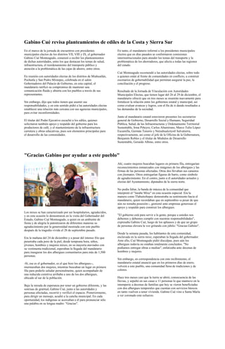 Gabino Cué revisa planteamientos de ediles de la Costa y Sierra Sur
En el marco de la jornada de encuentros con presidentes                En tanto, el mandatario informó a los presidentes municipales
municipales electos de los distritos VII, VIII y IX, el gobernador     electos que en días pasados se conformaron comisiones
Gabino Cué Monteagudo, comenzó a recibir los planteamientos            interinstitucionales para atender los temas del transporte y la
de dichas autoridades, entre los que destacan los temas de salud,      problemática de los ahorradores, que afecta a todas las regiones
infraestructura, el reordenamiento del transporte público y            del estado.
atención a la problemática de las cajas de ahorro, entre otros.
                                                                       Cué Monteagudo recomendó a las autoridades electas, sobre todo
En reunión con autoridades electas de los distritos de Miahuatlán,     a quienes están al frente de comunidades en conflicto, a construir
Pochutla y San Pedro Mixtepec, celebrada en el salón                   escenarios de gobernabilidad que permitan asegurar la paz, la
Gobernadores del Palacio de Gobierno, en esta capital, el              conciliación y el progreso.
mandatario ratificó su compromiso de mantener una
comunicación fluida y abierta con los pueblos a través de sus          Resultado de la Jornada de Vinculación con Autoridades
representantes.                                                        Municipales Electas, que tienen lugar del 26 al 29 de diciembre, el
                                                                       mandatario ofreció que en tres meses se reunirán nuevamente para
Sin embargo, dijo que todos tienen que asumir sus                      fortalecer la relación entre los gobiernos estatal y municipal, así
responsabilidades, y en este sentido pidió a las autoridades electas   como evaluar avances y logros, con el fin de ir dando resultados a
establecer una relación más cercana con sus agencias municipales,      las demandas de la sociedad.
para evitar inconformidades.
                                                                       Junto al mandatario estatal estuvieron presentes los secretarios
El titular del Poder Ejecutivo escuchó a los ediles, quienes           general de Gobierno, Desarrollo Social y Humano, Seguridad
solicitaron también apoyo y respaldo del gobierno para los             Pública, Salud, de las Infraestructuras y Ordenamiento Territorial
productores de café, y el mantenimiento de la infraestructura          Sustentable, Irma Piñeyro, Carlos Altamirano, Marco Tulio López
carretera y obras educativas, pues son elementos principales para      Escamilla, Germán Tenorio y Netzahualcóyotl Salvatierra,
el desarrollo de las comunidades.                                      respectivamente, así como el jefe de la Oficina de la Gubernatura,
                                                                       Benjamín Robles y el titular de Módulos de Desarrollo
                                                                       Sustentable, Gerardo Albino, entre otros.



"Gracias Gabino por ayudar a este pueblo"
                                                                       Ahí, cuatro mujeres buscaban lugares en primera fila, entregarían
                                                                       reconocimientos enmarcados con imágenes de los albergues y las
                                                                       firmas de las personas afectadas. Otras dos llevaban sus canastos
                                                                       con jitomates. Otros entregarían figuras de barro, como símbolo
                                                                       de agradecimiento. En el centro, junto a él autoridades actuales y
                                                                       electas del Ayuntamiento, diputados de la sierra norte.

                                                                       No podía faltar, la banda de música de la comunidad que
                                                                       interpretó el "Jarabe Mixe" en esta ocasión especial. Era la
                                                                       manera como Tlahuitoltepec demostraba su sentimiento hacia el
                                                                       mandatario, quien recordaban que en septiembre--a pesar de que
                                                                       aún no tomaba posesión--, gestionó ante empresas generosas el
                                                                       apoyo y respaldo para construir los albergues.
Los mixes se han caracterizado por ser hospitalarios, agradecidos,
y en esta ocasión lo demostraron en la visita del Gobernador del       "El gobierno está para servir a la gente, porque a ustedes nos
Estado, Gabino Cué Monteagudo, a quien en un ambiente de               debemos y debemos cumplir con nuestras responsabilidades",
fiesta y de alegría le patentizaron de diferentes maneras su           expresaba Gabino Cué, luego de los aplausos y de que un grupo
agradecimiento por la generosidad mostrada con este pueblo             de personas elevara la voz gritando con júbilo: "Gracias Gabino".
después de la tragedia vivida el 28 de septiembre pasado.
                                                                       Desde la semana pasada, los habitantes de esta comunidad,
Era la mañana del 24 de diciembre y a pesar del intenso frío que       enclavada en la sierra mixe, esperaban la llegada del gobernador.
penetraba cada poro de la piel, desde temprana hora, niños,            Ante ello, Cué Monteagudo pidió disculpas, pues aún los
jóvenes, hombres y mujeres mixes, en su mayoría ataviados con          albergues todavía no estaban totalmente concluidos. "No
su vestimenta tradicional, esperaban la llegada del mandatario         podíamos entregar obras a medias", enfatizaba ante decenas de
para inaugurar los dos albergues comunitarios para más de 1,500        hombres y mujeres.
personas.
                                                                       Sin embargo, en correspondencia con este recibimiento, el
-Sí, ese es el gobernador, es el que hizo los albergues--,             mandatario estatal anunció que en los primeros días de enero,
murmuraban dos mujeres, mientras buscaban un lugar en primera          volverá a este pueblo, una comunidad llena de tradiciones y de
fila para poderlo saludar personalmente, quien acompañado de           colores.
una reducida comitiva arribaba a uno de los dos albergues,
ubicado al sur de la población.                                        Hace tres meses casi que la tierra se abrió, consecuencia de las
                                                                       lluvias, y sepultó en sus casas a 11 personas lo que mantuvo en la
Bajo la mirada de esperanza por tener un gobierno diferente, y las     intemperie a decenas de familias que hoy se vieron beneficiadas
sonrisas de gratitud, Gabino Cué, junto a las autoridades y            con dos albergues temporales que cuentan con servicios básicos
personas afectadas, recorrió y verificó el espacio. Posteriormente,    en tanto vuelven a tener vivienda. Gabino Cué vino a Santa María
para dirigir un mensaje, acudió a la cancha municipal. En cada         a ver coronado este esfuerzo.
oportunidad, los indígenas se acercaban a él para pronunciar sólo
una palabra en su lengua madre: "Gracias".
 