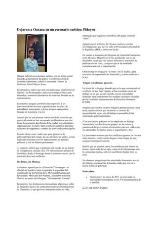 Dejaron a Oaxaca en un escenario caótico: Piñeyro
                                                                 efectuadas por supuestos miembros del grupo criminal
                                                                 "zetas".

                                                                 Agregó que el gobierno de Oaxaca coadyuva con las
                                                                 investigaciones que lleva a cabo la Procuraduría General de
                                                                 la República (PGR), sobre este hecho.

                                                                 En cuanto al asesinato del dirigente de Antorcha Campesina
                                                                 en la Mixteca, Miguel José Cruz, acontecido este 24 de
                                                                 diciembre, negó que este suceso dificulte la transición de
                                                                 poderes en esta zona, y aseguró que se ha entablado
                                                                 comunicación con la organización.

                                                                 Ofreció una investigación "a fondo" de los hechos, para
                                                                 encontrar al responsable del homicidio y actuar conforme a
Oaxaca enfrenta un escenario caótico, con un tejido social
                                                                 la ley.
afectado, polarización de grupos y confrontaciones de
diversas expresiones, señaló la secretaria General de
                                                                 Triquis y problemas agrarios
Gobierno, Irma Piñeyro Arias.
                                                                 La titular de la Segego abundó que en lo que corresponde al
En entrevista, indicó que ante este panorama, el gobierno de
                                                                 conflicto en San Juan Copala, se han instalado mesas de
Gabino Cué Monteagudo, realiza un trabajo político para
                                                                 trabajo en las que se han reunido con las autoridades
distender y construir alternativas de solución, basadas en la
                                                                 federales para implementar las medidas cautelares dictadas
comunicación.
                                                                 por la Comisión Interamericana de Derechos Humanos
                                                                 (CIDH).
Lo anterior, aseguró, permitirá dar respuestas a las
peticiones de las diversas organizaciones sociales, de
                                                                 Aseguró que son los propios indígenas pertenecientes a esta
autoridades municipales y de los propios oaxaqueños,
                                                                 etnia, quienes tienen que encontrar su camino de
basadas en la justicia y la ley.
                                                                 reconciliación y paz, con el trabajo responsable de las
                                                                 autoridades gubernamentales.
Apuntó que en una primera valoración de la situación que
guarda el estado se han encontrado problemáticas que van
                                                                 "Con este nuevo gobierno se ha impulsado un diálogo
desde la ocupación del Zócalo de la ciudad por ambulantes,
                                                                 'intensísimo' con los diversos grupos: no los vemos y
organizaciones sociales, hasta conflictos agrarios, presunto
                                                                 pasamos de largo, venimos al encuentro para ver cuáles son
secuestro de migrantes y cambio de autoridades municipales.
                                                                 sus demandas, les damos cause y seguimiento", dijo.
En este último tenor, indicó que para garantizar la
                                                                 La funcionaria sostuvo que los conflictos agrarios en Oaxaca
gobernabilidad del estado, de cara al relevo de ediles, se han
                                                                 están latentes, y aún cuando llegan a tener etapas de paz,
realizado reuniones con los representantes de partidos
                                                                 resurgen intempestivamente.
políticos y con los futuros presidentes.
                                                                 Refirió que en algunos casos, los problemas por límites de
Al respecto, refirió que el gobierno del estado, en su ámbito
                                                                 tierras, tienen más de un siglo, como el de Jaltepetongo con
de competencia, atiende a los 570 representantes electos de
                                                                 la comunidad vecina, sobre el cual Benito Juárez hizo su
la entidad, desde el domingo hasta el próximo martes, con la
                                                                 tesis.
intención de evitar conflictos.
                                                                 No obstante, aseguró que las autoridades buscarán a través
Del Istmo a la Mixteca                                           del diálogo, encausar las demandas, dado que esta es la
                                                                 nueva forma de gobernar.
Asimismo, apuntó que en el Istmo de Tehuantepec, se
efectuó un operativo para resguardar la seguridad del
                                                                 Fecha clave
coordinador de la Pastoral de la Movilidad Humana del
Episcopado Mexicano Sur-Sureste, Alejandro Solalinde
                                                                        El próximo 1 de enero de 2011 se renovarán las
Guerra, así como del albergue, "Hermanos del Camino".
                                                                        autoridades municipales en los 570 ayuntamientos de
                                                                        la entidad.
Lo anterior, tras la denuncia efectuada por el párroco, sobre
un secuestro masivo de centroamericanos en inmediaciones
                                                                 por FLOR HERNÁNDEZ
de Chahuites, lo que provocó amenazas contra su vida,
 