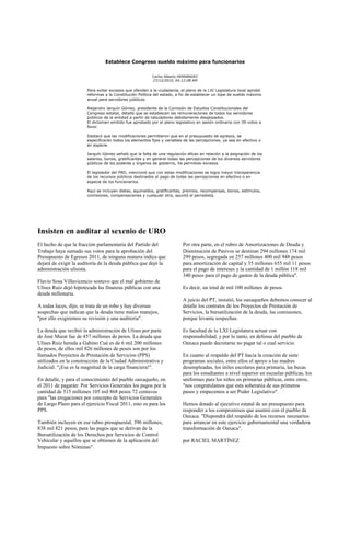 Establece Congreso sueldo máximo para funcionarios


                                                         Carlos Alberto HERNÁNDEZ
                                                         27/12/2010, 04:12:08 AM

                       Para evitar excesos que ofenden a la ciudadanía, el pleno de la LXI Legislatura local aprobó
                       reformas a la Constitución Política del estado, a fin de establecer un tope de sueldo máximo
                       anual para servidores públicos.

                       Alejandro Jarquín Gómez, presidente de la Comisión de Estudios Constitucionales del
                       Congreso estatal, detalló que se establecen las remuneraciones de todos los servidores
                       públicos de la entidad a partir de tabuladores debidamente desglosados.
                       El dictamen emitido fue aprobado por el pleno legislativo en sesión ordinaria con 39 votos a
                       favor.

                       Destacó que las modificaciones permitieron que en el presupuesto de egresos, se
                       especificaran todos los elementos fijos y variables de las percepciones, ya sea en efectivo o
                       en especie.

                       Jarquín Gómez señaló que la falta de una regulación eficaz en relación a la asignación de los
                       salarios, bonos, gratificantes y en general todas las percepciones de los diversos servidores
                       públicos de los poderes y órganos de gobierno, ha permitido excesos.

                       El legislador del PRD, mencionó que con estas modificaciones se logra mayor transparencia
                       de los recursos públicos destinados al pago de todas las percepciones en efectivo o en
                       especie de los funcionarios.

                       Aquí se incluyen dietas, aguinaldos, gratificantes, premios, recompensas, bonos, estímulos,
                       comisiones, compensaciones y cualquier otra, apuntó el perredista.




Insisten en auditar al sexenio de URO
El hecho de que la fracción parlamentaria del Partido del                 Por otra parte, en el rubro de Amortizaciones de Deuda y
Trabajo haya sumado sus votos para la aprobación del                      Disminución de Pasivos se destinan 294 millones 174 mil
Presupuesto de Egresos 2011, de ninguna manera indica que                 299 pesos, segregada en 257 millones 400 mil 948 pesos
dejará de exigir la auditoría de la deuda pública que dejó la             para amortización de capital y 35 millones 655 mil 11 pesos
administración ulisista.                                                  para el pago de intereses y la cantidad de 1 millón 118 mil
                                                                          340 pesos para el pago de gastos de la deuda pública".
Flavio Sosa Villavicencio sostuvo que el mal gobierno de
Ulises Ruiz dejó hipotecada las finanzas públicas con una                 Es decir, un total de mil 100 millones de pesos.
deuda millonaria.
                                                                          A juicio del PT, insistió, los oaxaqueños debemos conocer al
A todas luces, dijo, se trata de un robo y hay diversas                   detalle los contratos de los Proyectos de Prestación de
sospechas que indican que la deuda tiene malos manejos,                   Servicios, la bursatilización de la deuda, las comisiones,
"por ello exigiremos su revisión y una auditoría".                        porque levanta sospechas.

La deuda que recibió la administración de Ulises por parte                Es facultad de la LXI Legislatura actuar con
de José Murat fue de 457 millones de pesos. La deuda que                  responsabilidad, y por lo tanto, en defensa del pueblo de
Ulises Ruiz hereda a Gabino Cué es de 6 mil 200 millones                  Oaxaca puede decretarse no pagar tal o cual servicio.
de pesos, de ellos mil 826 millones de pesos son por los
llamados Proyectos de Prestación de Servicios (PPS)                       En cuanto al respaldo del PT hacia la creación de siete
utilizados en la construcción de la Ciudad Administrativa y               programas sociales, entre ellos el apoyo a las madres
Judicial. "¡Esa es la magnitud de la carga financiera!".                  desempleadas, los útiles escolares para primaria, las becas
                                                                          para los estudiantes a nivel superior en escuelas públicas, los
En detalle, y para el conocimiento del pueblo oaxaqueño, en               uniformes para los niños en primarias públicas, entre otros,
el 2011 de pagarán: Por Servicios Generales los pagos por la              "nos congratulamos que esta soberanía de sus primeros
cantidad de 515 millones 105 mil 868 pesos 72 centavos                    pasos y empecemos a ser Poder Legislativo".
para "las erogaciones por concepto de Servicios Generales
de Largo Plazo para el ejercicio Fiscal 2011, esto es para los            Hemos dotado al ejecutivo estatal de un presupuesto para
PPS.                                                                      responder a los compromisos que asumió con el pueblo de
                                                                          Oaxaca. "Dispondrá del respaldo de los recursos necesarios
También incluyen en ese rubro presupuestal, 396 millones,                 para arrancar en este ejercicio gubernamental una verdadera
838 mil 821 pesos, para las pagos que se derivan de la                    transformación de Oaxaca".
Bursatilización de los Derechos por Servicios de Control
Vehicular y aquellos que se obtienen de la aplicación del                 por RACIEL MARTÍNEZ
Impuesto sobre Nóminas".
 
