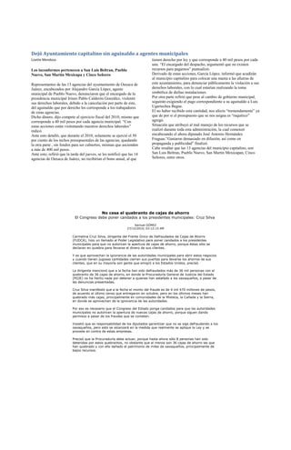 Dejó Ayuntamiento capitalino sin aguinaldo a agentes municipales
Lizette Mendoza                                                              tienen derecho por ley y que corresponde a 40 mil pesos por cada
                                                                             una. “El encargado del despacho, argumentó que no existen
Los inconformes pertenecen a San Luis Beltran, Pueblo                        recursos para pagarnos” puntualizó.
Nuevo, San Martin Mexicapa y Cinco Señores                                   Derivado de estas acciones, García López, informó que acudirán
                                                                             al municipio capitalino para colocar una manta a las afueras de
Representantes de las 13 agencias del ayuntamiento de Oaxaca de              este ayuntamiento, para denunciar públicamente la violación a sus
Juárez, encabezados por Alejandro García López, agente                       derechos laborales, con lo cual estarían realizando la toma
municipal de Pueblo Nuevo, denunciaron que el encargado de la                simbólica de dichas instalaciones.
presidencia municipal Irineo Pablo Calderón González, violentó               Por otra parte refirió que pese al cambio de gobierno municipal,
sus derechos laborales, debido a la cancelación por parte de este,           seguirán exigiendo el pago correspondiente a su aguinaldo a Luis
del aguinaldo que por derecho les corresponde a los trabajadores             Ugartechea Begue.
de estas agencias.                                                           El no haber recibido esta cantidad, nos afecta “tremendamente” ya
Dicho dinero, dijo compete al ejercicio fiscal del 2010, mismo que           que de por si el presupuesto que se nos asigna es “raquítico”
corresponde a 40 mil pesos por cada agencia municipal. “Con                  agregó.
estas acciones están violentando nuestros derechos laborales”                Situación que atribuyó al mal manejo de los recursos que se
indicó.                                                                      realizó durante toda esta administración, la cual comenzó
Ante esto detalló, que durante el 2010, solamente se ejerció el 50           encabezando el ahora diputado José Antonio Hernández
por ciento de los techos presupuestales de las agencias, quedando            Fraguas.“Gastaron demasiado en difusión, así como en
la otra parte , sin fondos para ser cubiertos, mismas que ascienden          propaganda y publicidad” finalizó.
a más de 400 mil pesos.                                                      Cabe resaltar que las 13 agencias del municipio capitalino, son
Ante esto, refirió que la tarde del jueves, se les notificó que las 14       San Luis Beltran, Pueblo Nuevo, San Martin Mexicapan, Cinco
agencias de Oaxaca de Juárez, no recibirían el bono anual, al que            Señores, entre otros.




                                             No cesa el quebranto de cajas de ahorro
                            El Congreso debe poner candados a los presidentes municipales: Cruz Silva
                                                                   Samuel GÓMEZ
                                                              27/12/2010, 03:12:15 AM

                          Carmelina Cruz Silva, dirigente del Frente Único de Defraudados de Cajas de Ahorro
                          (FUDCA), hizo un llamado al Poder Legislativo para poner candados a los presidentes
                          municipales para que no autoricen la apertura de cajas de ahorro, porque éstas sólo se
                          declaran en quiebra para llevarse el dinero de sus clientes.

                          Y es que aprovechan la ignorancia de las autoridades municipales para abrir estos negocios
                          y cuando tienen jugosas cantidades cierran sus puertas para llevarse los ahorros de sus
                          clientes, que en su mayoría son gente que emigró a los Estados Unidos, precisó.

                          La dirigente mencionó que a la fecha han sido defraudados más de 36 mil personas con el
                          quebranto de 36 cajas de ahorro, en donde la Procuraduría General de Justicia del Estado
                          (PGJE) no ha hecho nada por detener a quienes han estafado a los oaxaqueños, a pesar de
                          las denuncias presentadas.

                          Cruz Silva manifestó que a la fecha el monto del fraude es de 4 mil 470 millones de pesos,
                          de acuerdo al último censo que entregaron en octubre, pero en los últimos meses han
                          quebrado más cajas, principalmente en comunidades de la Mixteca, la Cañada y la Sierra,
                          en donde se aprovechan de la ignorancia de las autoridades.

                          Por eso es necesario que el Congreso del Estado ponga candados para que las autoridades
                          municipales no autoricen la apertura de nuevas cajas de ahorro, porque siguen dando
                          permisos a pesar de los fraudes que se cometen.

                          Insistió que es responsabilidad de los diputados garantizar que no se siga defraudando a los
                          oaxaqueños, pero esto se alcanzará en la medida que realmente se aplique la Ley y se
                          proceda en contra de estas empresas.

                          Precisó que la Procuraduría debe actuar, porque hasta ahora sólo 8 personas han sido
                          detenidas por estos quebrantos, no obstante que al menos son 36 cajas de ahorro las que
                          han quebrado y con ello dañado el patrimonio de miles de oaxaqueños, principalmente de
                          bajos recursos.
 