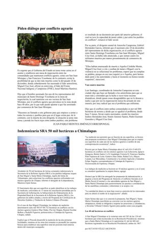 Piden diálogo por conflicto agrario
                                                                             es resultado de un desinterés por parte del anterior gobierno, el
                                                                             cual no tuvo la capacidad de poner orden y paz entre los pueblos
                                                                             en conflicto", remarcó el líder social.

                                                                             Por su parte, el dirigente estatal de Antorcha Campesina, Gabriel
                                                                             Hernández García, informó que el asesinato este 24 de diciembre
                                                                             del representante de dicha organización, en el conflicto agrario
                                                                             entre Santo Domingo Yosoñama con San Juan Mixtepec, Miguel
                                                                             Cruz José, ya había sido anunciado, y que suman cuatro los
                                                                             militantes muertos por manos presuntamente de comuneros de
                                                                             Mixtepec.

                                                                             "Ellos habían amenazado de muerte a Aquiles Córdoba Morán,
                                                                             Miguel Cruz José y a mí, y acaban de matar a Miguel; con la
Es urgente que el Gobierno del Estado en turno tome cartas en el
                                                                             violencia no se solucionan los problemas, espero que no cumplan
asunto y establezca una mesa de negociación entre las
                                                                             su palabra, porque en ese caso seguiré yo o Aquiles, pero hemos
comunidades que mantienen conflicto agrario, como son San Juan
                                                                             dado parte a las autoridades y hasta el momento no hemos tenido
Mixtepec y San Francisco Yosoñama; de lo contrario, existe la
                                                                             respuesta", mencionó.
posibilidad de que se den más muertes como la del pasado 24 de
diciembre, donde cobardemente fue asesinado el líder antorchista,
Miguel Cruz José, afirmó en entrevista, el líder del Frente                  Van cuatro muertos
Nacional Indígena y Campesino (FNIC), Israel Martínez Ramírez.
                                                                             Luis Santiago, coordinador de Antorcha Campesina en esta
Dijo que el hombre asesinado fue uno de los representantes del               ciudad, dijo que hace un llamado a los antorchistas para que se
municipio de Santo Domingo Yosoñama en la mesa de                            unan más y entiendan que la lucha a veces tiene escenas
negociación, la cual mantiene con sus vecinos de San Juan                    dramáticas, donde pasan cosas desagradables que no le desean a
Mixtepec, por el conflicto agrario que prevalece en la zona desde            nadie y que por eso la organización nunca ha actuado de esta
hace 40 años, por lo que todo puede apuntar a que fue asesinado              manera, por muy radical que sea el problema que enfrentan.
por comuneros de San Juan Mixtepec.
                                                                             Dijo que el conflicto entre ambas comunidades es por mil 800
"Hacemos un llamado a este gobierno para que empiece a sentar a              hectáreas de terreno y desde que se agudizó el problema, desde
todos los actores y pueblos para que en el lugar exista paz; de lo           hace 5 meses, llevan cuatro asesinados, siendo los muertos:
contrario, con la muerte de este dirigente, la situación se pone más         Isidoro Hernández José, Simón Antonio Santos, Pedro Guzmán
tensa y prende los focos rojos entre ambos pueblos; este problema            González y Miguel Cruz José.

                                            JUAN PABLO MONTES JIMÉNEZ/CORRESPONSAL

Indemnizaría SRA 50 mil hectáreas a Chimalapas
                                                                             "La medición nos permitió que en función de esa superficie, se hiciera
                                                                             una propuesta económica a San Miguel Chimalapa para que se respete
                                                                             esa superficie de cada uno de los núcleos agrarios a cambio de una
                                                                             contraprestación económica", indicó.

                                                                             Precisó que en Santa María Chimalapa ubicó 41 mil 418-15-40.878
                                                                             hectáreas en conflicto con los núcleos agrarios Luis Echeverría, Ignacio
                                                                             Zaragoza, Benito Juárez I y II, Guadalupe Victoria II, Francisco Sarabia,
                                                                             Pilar Espinoza de León, Gustavo Díaz Ordaz, Rafael Cal y Mayor,
                                                                             Canaán, Las Merceditas, Constitución y la colonia Agrícola y Ganadera
                                                                             Felipe Ángeles, correspondientes a Cintalapa de Figueroa y
                                                                             Ocozocoautla de Espinosa, Chiapas.

                                                                             Los trabajos de medición se hicieron en 10 núcleos agrarios y en el resto
Alrededor de 50 mil hectáreas de tierras comunales indemnizaría la           se consideró igualmente la carpeta básica, agregó.
Secretaría de la Reforma Agraria (SRA) a los pueblos indígenas zoques
de San Miguel y Santa María Chimalapa, región del Istmo de                   Destacó que la SRA ha entregado las propuestas de indemnización, a
Tehuantepec, para solucionar los conflictos agrarios enfrentados con         pagarse a través del Programa de Atención a Conflictos Sociales en el
núcleos agrarios de Chiapas, informó el delegado de la dependencia,          Medio Social (Cosomer), a las autoridades agrarias de San Miguel y
Mauricio Gijón Sernas.                                                       Santa María Chimalapa para posteriormente ser puestas a consideración
                                                                             de las asambleas comunales y determinar si se acepta o no.
El funcionario dijo que esa superficie se pudo identificar en los trabajos
de medición, convenidos en 15 mesas de conciliación presididas por la        "La cantidad de dinero se tiene bajo reserva a petición de los interesados
Secretaría de Gobernación, la Subsecretaria de Ordenamiento de la            para no alterar el rumbo de la negociación", añadió.
Propiedad Rural de la Secretaria de la Reforma Agraria (SRA) y los
gobiernos de ambos estados, a través del Programa de Certificación de
                                                                             Gijón Sernas dijo que si se concreta la propuesta, San Miguel y Santa
Derechos Ejidales y Titulación de Solares Urbanos (Procede).
                                                                             María Chimalapa suscribirán un convenio con los núcleos agrarios
                                                                             chiapanecos, donde se obligarán a respetar las posesiones y colindancias,
En el caso de San Miguel Chimalapa, los trabajos de medición                 y llevarían Tribunal Unitario Agrario para quedar como cosa juzgada.
determinaron siete mil 383-47-84.732 hectáreas en conflicto con los
núcleos agrarios Gustavo Díaz Ordaz, Flor de Chiapas, Ramón Escobar
                                                                             Las 48 mil hectáreas en conflicto
Balboa y Rodulfo Figueroa, perteneciente a Cintalapa de Figueroa,
Chiapas, señaló.
                                                                             A San Miguel Chimalapa se le restarían siete mil 383 de las 134 mil
                                                                             hectáreas que están reconocidas en su Resolución Presidencial, mientras
Explicó que el Procede desarrolló la medición de las dos primeras
                                                                             que a Santa María Chimalapa se le suprimirían 41 mil de 460 mil
localidades, mientras en las otras dos restantes se promedió las carpetas
                                                                             hectáreas registradas en su Resolución Presidencial, ambas de 1967.
básicas para establecer una superficie total de posesión total inmersa
dentro del municipio oaxaqueño.
                                                                             por OCTAVIO VÉLEZ ASCENCIO
 