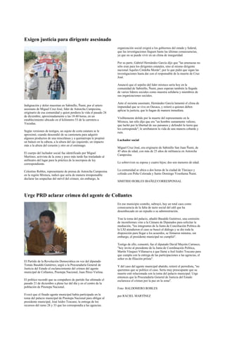 Exigen justicia para dirigente asesinado
                                                                    organización social exigirá a los gobiernos del estado y federal,
                                                                    que las investigaciones lleguen hasta las últimas consecuencias,
                                                                    ya que no se puede vivir en un clima de inseguridad.

                                                                    Por su parte, Gabriel Hernández García dijo que "las amenazas no
                                                                    sólo eran para los dirigentes estatales, sino al mismo dirigente
                                                                    nacional Aquiles Córdoba Morán", por lo que pidió que sigan las
                                                                    investigaciones hasta dar con el responsable de la muerte de Cruz
                                                                    José.

                                                                    Anunció que el sepelio del líder mixteco sería hoy en la
                                                                    comunidad de Sabinillo, Ñumi, pues esperan también la llegada
                                                                    de varios líderes sociales como muestra solidaria y miembros de
                                                                    sus organizaciones sociales.

                                                                    Ante el reciente asesinato, Hernández García lamentó el clima de
Indignación y dolor muestran en Sabinillo, Ñumi, por el artero      impunidad que se vive en Oaxaca, y reiteró a quienes deben
asesinato de Miguel Cruz José, líder de Antorcha Campesina,         aplicar la justicia, que lo hagan de manera inmediata.
originario de esa comunidad y quien perdiera la vida el pasado 24
de diciembre, aproximadamente a las 18:40 horas, en un
                                                                    Visiblemente dolido por la muerte del representante en la
establecimiento ubicado en el kilómetro 53 de la carretera a
                                                                    Mixteca, tan sólo dijo que era "un hombre sumamente valioso,
Yucudaa.
                                                                    que luchó por la libertad de sus paisanos y defendió la tierra que
                                                                    les corresponde"; le arrebataron la vida de una manera cobarde y
Según versiones de testigos, un sujeto de corta estatura se le      ruin.
aproximó, cuando descendió de su camioneta para adquirir
algunos productos de una miscelánea y a quemarropa le propinó
                                                                    Luchador social
un balazo en la cabeza, a la altura del ojo izquierdo, un impacto
más a la altura del corazón y otro en el estómago.
                                                                    Miguel Cruz José, era originario de Sabinillo San Juan Ñumi, de
                                                                    45 años de edad, con más de 25 años de militancia en Antorcha
El cuerpo del luchador social fue identificado por Miguel
                                                                    Campesina.
Martínez, activista de la zona y poco más tarde fue trasladado al
anfiteatro del lugar para la práctica de la necropsia de ley
correspondiente.                                                    Le sobreviven su esposa y cuatro hijos; dos son menores de edad.

Celestino Robles, representante de prensa de Antorcha Campesina     La comunidad se ubica a dos horas de la ciudad de Tlaxiaco y
en la región Mixteca, indicó que sería de manera irresponsable      colinda con Peña Colorada y Santo Domingo Yosoñama Ñumi.
declarar las sospechas del móvil del crimen; sin embargo, la
                                                                    SIMITRIO ROBLES IBAÑEZ/CORRESPONSAL



Urge PRD aclarar crimen del agente de Collantes
                                                                    En ese municipio costeño, subrayó, hay un total caos como
                                                                    consecuencia de la falta de tacto social del edil que ha
                                                                    desembocado en un repudio a su administración.

                                                                    Tras la toma del palacio, añadió Basaldú Gutiérrez, una comisión
                                                                    de inconformes vino a la Cámara de Diputados para solicitar la
                                                                    mediación, "los integrantes de la Junta de Conciliación Política de
                                                                    la LXI atendieron el caso se buscó el diálogo y se dio toda la
                                                                    disposición para llegar a los acuerdos, se firmaron minutas, sin
                                                                    embargo, el presidente municipal no cumplió".

                                                                    Testigo de ello, comentó, fue el diputado David Mayrén Carrasco,
                                                                    "hoy invito al presidente de la Junta de Coordinación Política,
                                                                    Martín Vásquez Villanueva a que llame a Joel Isidro Toscano para
                                                                    que cumpla con la entrega de las participaciones a las agencias, el
                                                                    señor es de filiación priísta".
El Partido de la Revolución Democrática en voz del diputado
Tomás Basaldú Gutiérrez, urgió a la Procuraduría General de         Y del caso del agente municipal abatido, reiteró el perredista, "no
Justicia del Estado el esclarecimiento del crimen del agente        queremos que se politice el caso. Sería muy preocupante que su
municipal de Collantes, Pinotepa Nacional, Juan Pérez Vielma.       muerte esté relacionada con la toma del palacio municipal. Urge
                                                                    entonces que la Procuraduría General de Justicia del Estado
El político recordó que su compañero de partido fue ultimado el     esclarezca el crimen por la paz en la zona".
pasado 21 de diciembre a plena luz del día y en el centro de la
población de Pinotepa Nacional.                                     Foto: BALDOMERO ROBLES
Evocó que el finado agente municipal había participado en la        por RACIEL MARTÍNEZ
toma del palacio municipal de Pinotepa Nacional para obligar al
presidente municipal, José Isidro Toscano, la entrega de los
recursos del ramo 28 y 33 que les correspondía a las agencias.
 