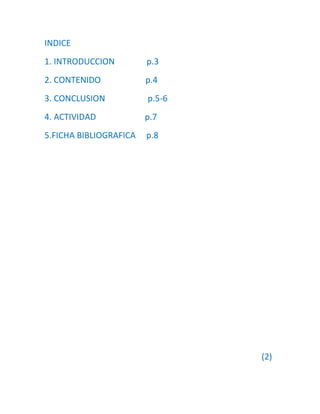 INDICE
1. INTRODUCCION         p.3
2. CONTENIDO            p.4
3. CONCLUSION           p.5-6
4. ACTIVIDAD            p.7
5.FICHA BIBLIOGRAFICA   p.8




                                (2)
 