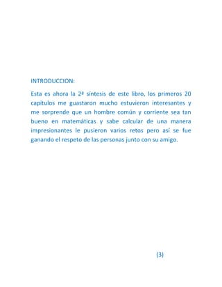 INTRODUCCION:
Esta es ahora la 2ª síntesis de este libro, los primeros 20
capítulos me guastaron mucho estuvieron interesantes y
me sorprende que un hombre común y corriente sea tan
bueno en matemáticas y sabe calcular de una manera
impresionantes le pusieron varios retos pero así se fue
ganando el respeto de las personas junto con su amigo.




                                              (3)
 