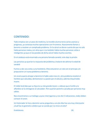CONTENIDO:
Todo empieza von un poco de medicina, la invisible alumna tenía varios avances y
progresos, ya conociaa muchas operaciones con 4 números. Nuevamente llaman a
beremiz a resolver un complicado problema. En la cárcel se dieron cuenta de que no solo
había personas malas y sin alma que si no también había muchas personas cultas e
inteligentes ya que en las paredes de dicha cárcel había muchos escritos.

En el calabozo está encerrada una persona llamada sanakid, este dejo la prisión.

Las personas ya querían la respuesta del problema y trataron de adivinar la edad de
sanakid

Fuimos a dar una visita a una hostelería. Ellos estuvieron un rato con el príncipe y le
propusieron un nuevo problema a beremiz.

Un sicario quería atrapar a beremiz le hable sobre tara-tir, otro problema resolvió el
hombre que calculaba, demostraron su pasión por el cálculo y además Arquímedes
muere.

El noble lezid dijo que su hija era su más grande tesoro y obtuvo que el anillo y la
alfombra se la entregaran al calculador .Pero querían ponerlo a prueba por personas muy
sabias.

Nos encontramos a un teólogo y quiso interrogarnos y nos dio 5 indicaciones, todos deben
conocer el coran.

Un historiador le hizo a beremiz varias preguntas y una de ellas fue una muy interesante
¿Cuál fue el geómetra celebre que se suicido por no mirar al cielo?

Eratóstenes.                                                              (4)
 