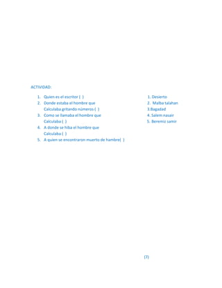 ACTIVIDAD:

   1. Quien es el escritor ( )                      1. Desierto
   2. Donde estaba el hombre que                    2. Malba talahan
      Calculaba gritando números ( )                3.Bagadad
   3. Como se llamaba el hombre que                 4. Salem nasair
      Calculaba ( )                                 5. Beremiz samir
   4. A donde se hiba el hombre que
      Calculaba ( )
   5. A quien se encontraron muerto de hambre( )




                                                   (7)
 