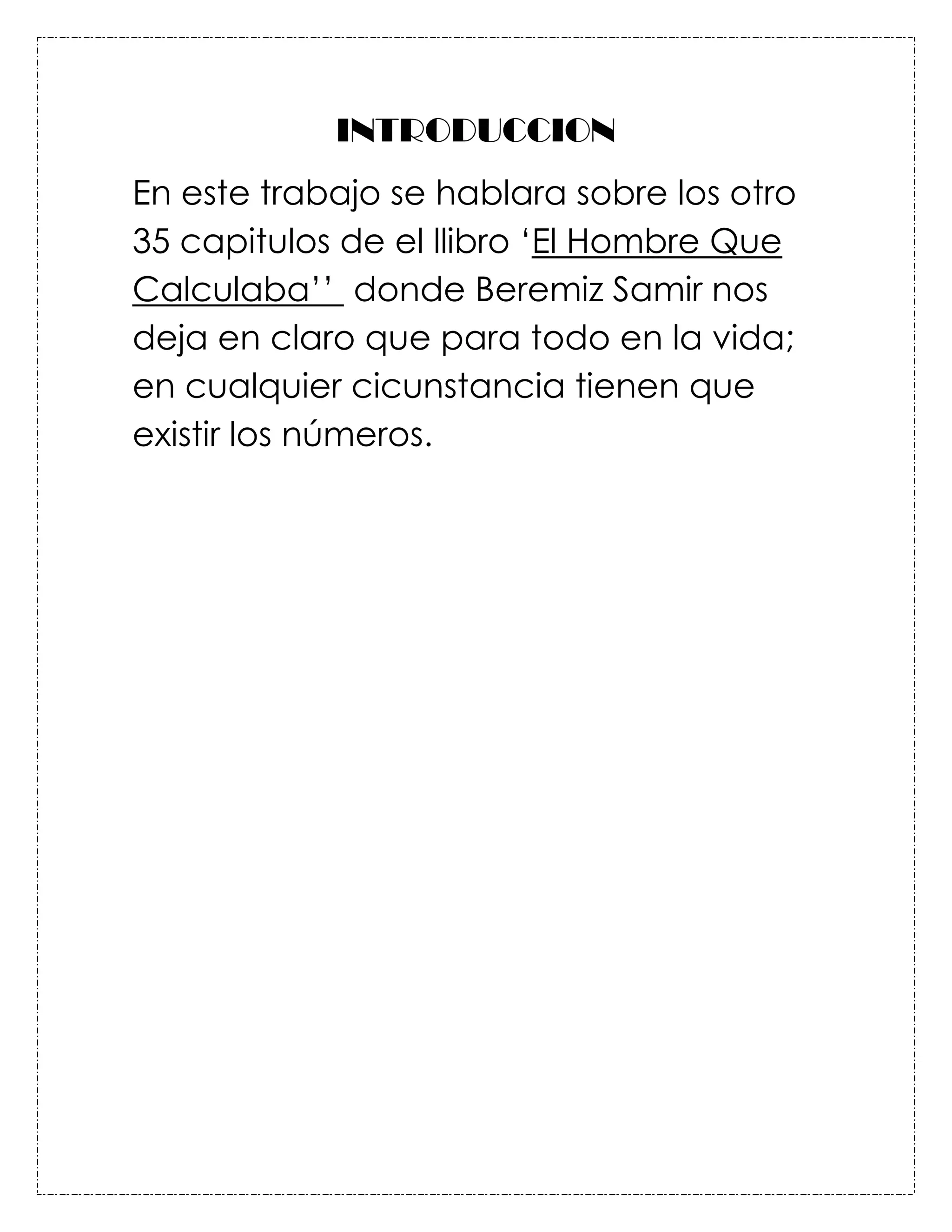 INTRODUCCION
En este trabajo se hablara sobre los otro
35 capitulos de el llibro ‘El Hombre Que
Calculaba’’ donde Beremiz Samir nos
deja en claro que para todo en la vida;
en cualquier cicunstancia tienen que
existir los números.
 