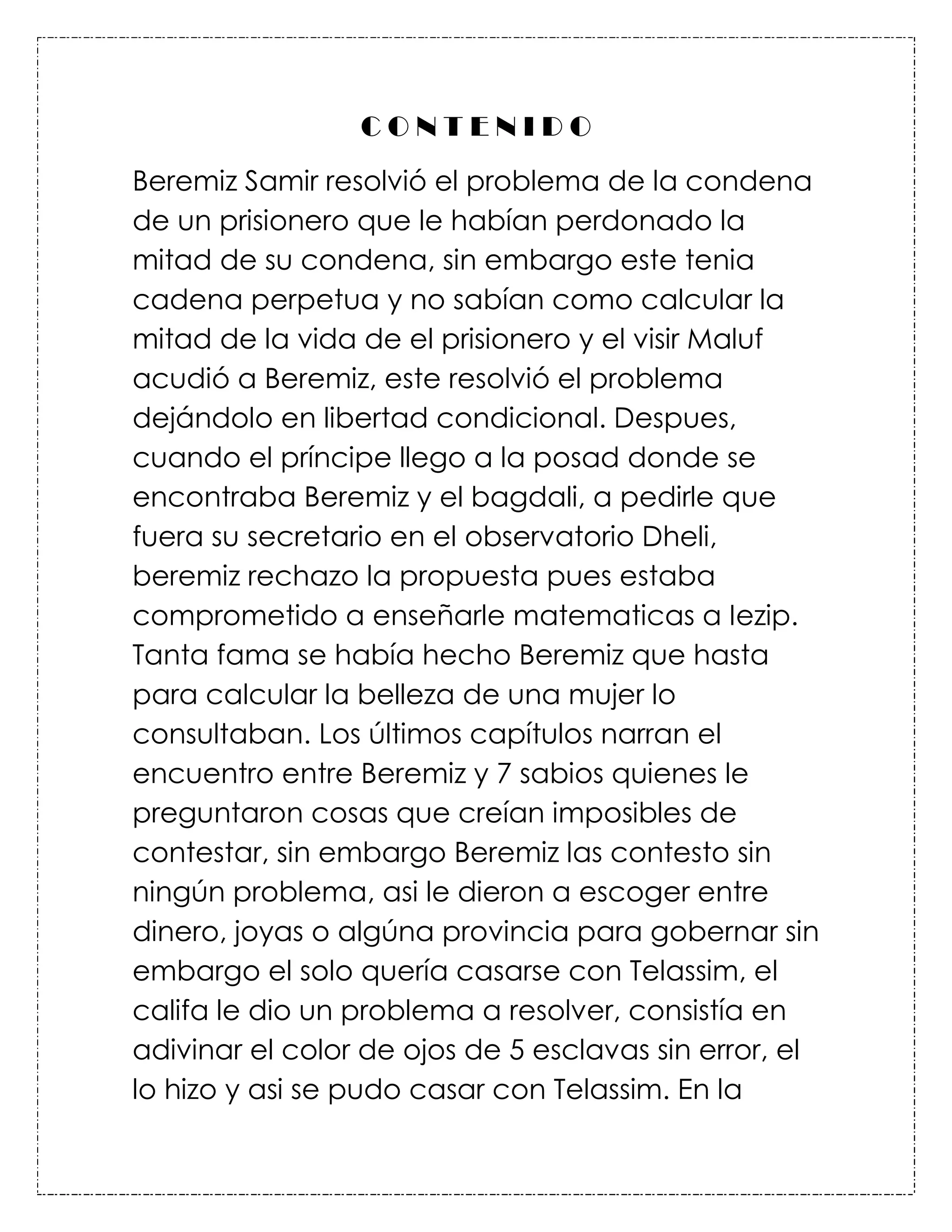 CONTENIDO
Beremiz Samir resolvió el problema de la condena
de un prisionero que le habían perdonado la
mitad de su condena, sin embargo este tenia
cadena perpetua y no sabían como calcular la
mitad de la vida de el prisionero y el visir Maluf
acudió a Beremiz, este resolvió el problema
dejándolo en libertad condicional. Despues,
cuando el príncipe llego a la posad donde se
encontraba Beremiz y el bagdali, a pedirle que
fuera su secretario en el observatorio Dheli,
beremiz rechazo la propuesta pues estaba
comprometido a enseñarle matematicas a Iezip.
Tanta fama se había hecho Beremiz que hasta
para calcular la belleza de una mujer lo
consultaban. Los últimos capítulos narran el
encuentro entre Beremiz y 7 sabios quienes le
preguntaron cosas que creían imposibles de
contestar, sin embargo Beremiz las contesto sin
ningún problema, asi le dieron a escoger entre
dinero, joyas o algúna provincia para gobernar sin
embargo el solo quería casarse con Telassim, el
califa le dio un problema a resolver, consistía en
adivinar el color de ojos de 5 esclavas sin error, el
lo hizo y asi se pudo casar con Telassim. En la
 