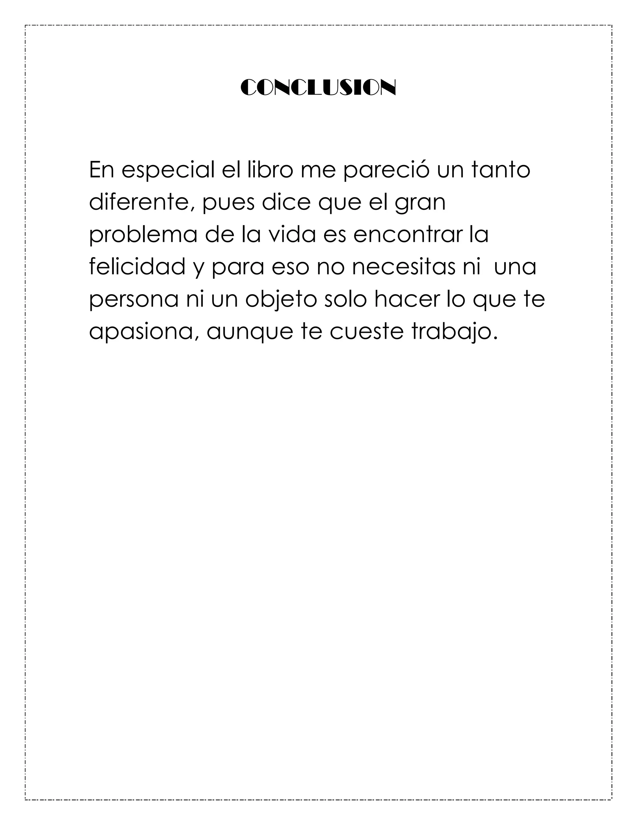 CONCLUSION


En especial el libro me pareció un tanto
diferente, pues dice que el gran
problema de la vida es encontrar la
felicidad y para eso no necesitas ni una
persona ni un objeto solo hacer lo que te
apasiona, aunque te cueste trabajo.
 