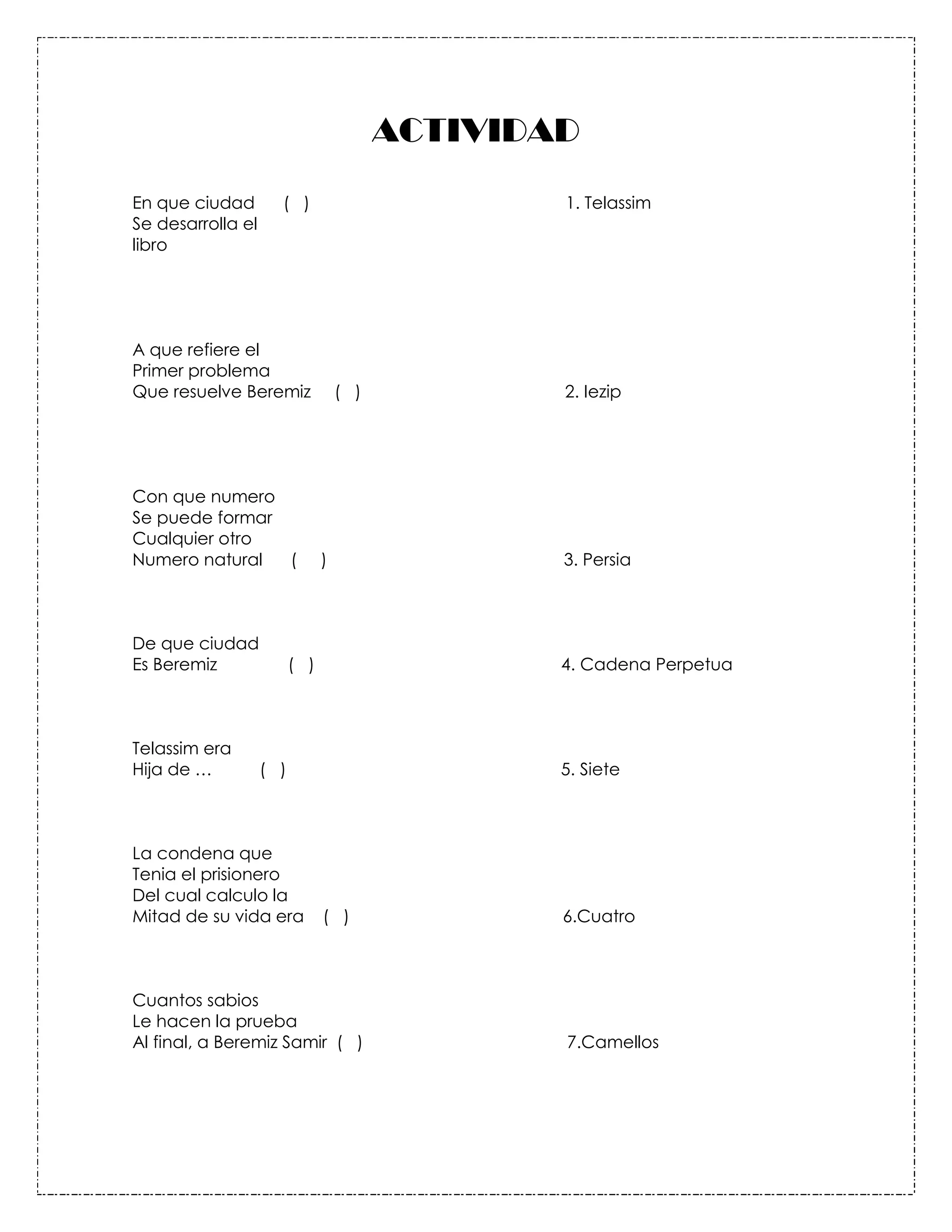 ACTIVIDAD
En que ciudad        ( )                         1. Telassim
Se desarrolla el
libro




A que refiere el
Primer problema
Que resuelve Beremiz               ( )           2. Iezip




Con que numero
Se puede formar
Cualquier otro
Numero natural  (              )                 3. Persia



De que ciudad
Es Beremiz               ( )                     4. Cadena Perpetua



Telassim era
Hija de …          ( )                           5. Siete



La condena que
Tenia el prisionero
Del cual calculo la
Mitad de su vida era           ( )               6.Cuatro



Cuantos sabios
Le hacen la prueba
Al final, a Beremiz Samir ( )                    7.Camellos
 