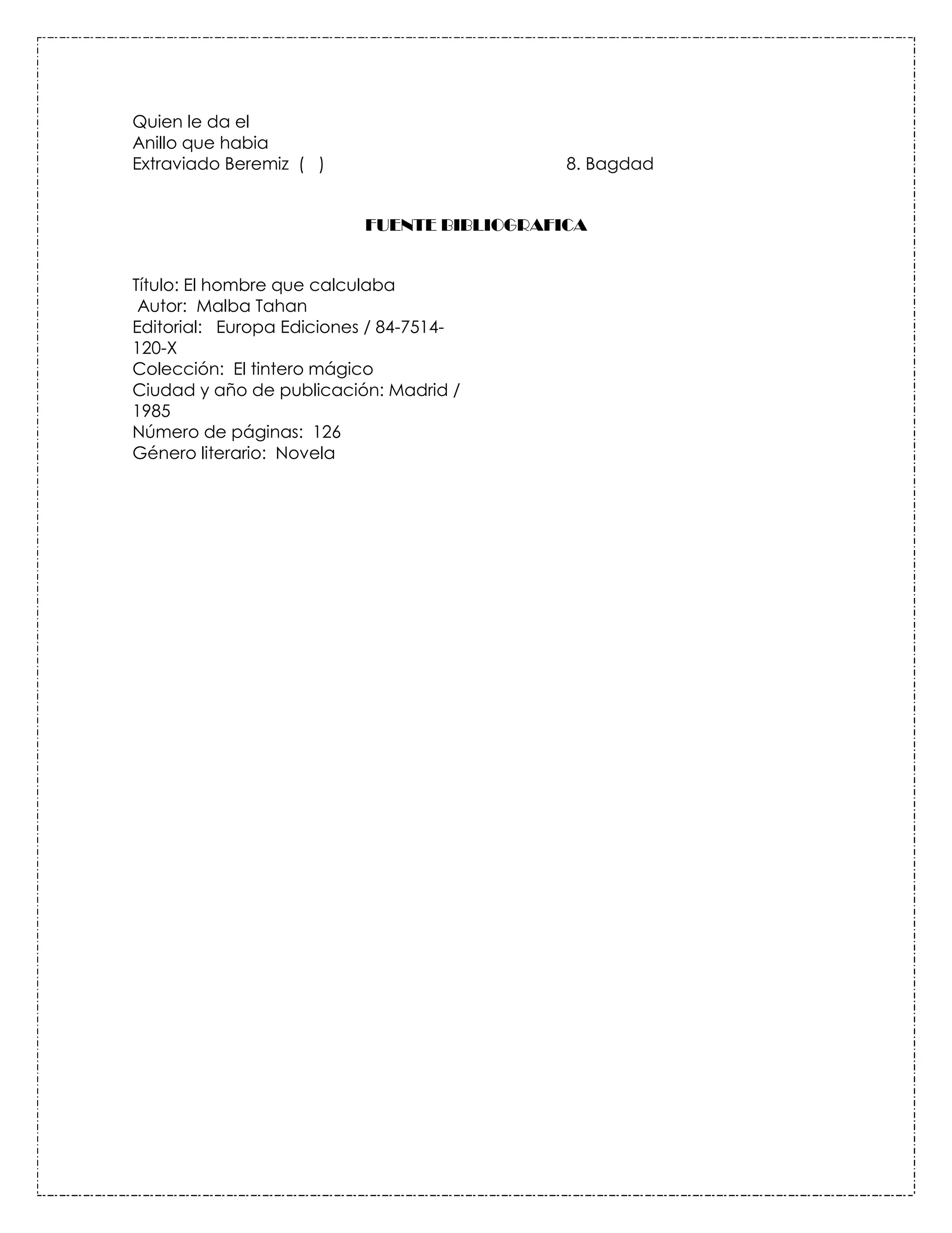 Quien le da el
Anillo que habia
Extraviado Beremiz ( )                      8. Bagdad


                          FUENTE BIBLIOGRAFICA


Título: El hombre que calculaba
 Autor: Malba Tahan
Editorial: Europa Ediciones / 84-7514-
120-X
Colección: El tintero mágico
Ciudad y año de publicación: Madrid /
1985
Número de páginas: 126
Género literario: Novela
 