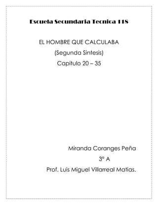 Escuela Secundaria Tecnica 118


  EL HOMBRE QUE CALCULABA
        (Segunda Sintesis)
         Capitulo 20 – 35




             Miranda Coranges Peña
                          3° A
     Prof. Luis Miguel Villarreal Matias.
 