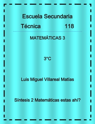Escuela Secundaria
   Técnica                118

       MATEMÁTICAS 3



               3°C



   Luis Miguel Villareal Matías



Síntesis 2 Matemáticas estas ahí?
 