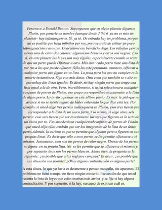 Pertenece a Donald Benson. Supongamos que en algún planeta digamos
     Plutón, por ponerle un nombre (aunque desde 2 0 0 6 ya no es más un
 planeta)– hay infinitosperros. Sí, ya sé. De entrada hay un problema, porque
    no es posible que haya infinitos per ros, pero se trata de estirar un poco
laImaginación y avanzar. Concédame ese beneficio. Sigo. Los infinitos perros
 tienen uno de estos dos colores: algunosson blancos y otros son negros. Eso
  sí: en este planeta las le yes son muy rígidas, especialmente cuando se trata
de que un perro pueda Olfatear a otro. Más aún: cada perro tiene una lista de
 per ros a los que puede olfatear .Sólo les está permitido, entonces, olfatear a
 cualquier perro que figure en su lista. La pena para los que no cumplen es la
  muerte instantánea. Sigo con más datos. Otra cosa que también se s abe es
   que nohay dos listas iguales. Es decir, no hay ningún perro que tenga una
 lista igual a la de otro. Pero, increíblemente, si usted seleccionara cualquier
conjunto de perros de Plutón, ese grupo corresponderá exactamente a la lista
de algún perro. Lo invito a pensar en este último punto. Es más: le pidoque no
   avance si no se siente seguro de haber entendido lo que dice esta ley. Por
ejemplo, si usted elige tres perros cualesquiera en Plutón, esos tres tienen que
     corresponder a la lista de un único perro.Y lo mismo, si elige otros seis
perros: esos seis tienen que ser exactamente los seis que figuran en la lista de
 un único per ro. Eso sucederácon cualquiersubconjunto de perros de Plutón
   que usted elija:ellos tendrán que ser los integrantes de la lista de un único
perro.Además, lo curioso es que se permite que algunos perros figuren en sus
  propias listas. Es decir que sólo a esos perros se les permite olfatearse a sí
mismos. Justamente, ésos son los perros de color negro. Elresto de los perros
 no figura en su propia lista. No se les permite que se olfateen a sí mismos y,
    por supuesto, ésos son los perros blancos. Ahora bien, la pregunta es la
 siguiente: ¿es posible que estas reglasse cumplan? Es decir, ¿es posible que
    esa situación sea posible? ¿Ohay alguna contradicción en alguna parte?

A esta altura, lo que yo haría es detenerme a pensar tranquilo, sin apurones. El
problema no tiene trampa, no tiene ningún misterio. Escuestión de que usted
recorra la lista de leyes que están escritas más arriba y se fije si hay alguna
contradicción. Y por supuesto, si la hay, sercapaz de explicar cuál es.
 