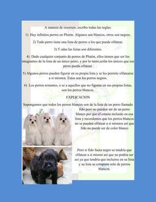 A manera de resumen, escribo todas las reglas:

  1) Hay infinitos perros en Plutón. Algunos son blancos, otros son negros.

        2) Todo perro tiene una lista de perros a los que puede olfatear.

                       3) T odas las listas son diferentes.

    4) Dado cualquier conjunto de perros de Plutón, ellos tienen que ser los
integrantes de la lista de un único perro, y por lo tanto,serán los únicos que ese
                               perro pueda olfatear.

5) Algunos perros pueden figurar en su propia lista y se les permite olfatearse
                 a sí mismos. Éstos son los perros negros.

 6) Los perros restantes, o se a aquellos que no figuran en sus propias listas,
                            son los perros blancos.

                                EXPLICACION

Supongamos que todos los perros blancos son de la lista de un perro llamado
                                      fido pero no pueden ser de un perro
                                   blanco por que el estaría incluido en esa
                                  lista y recordemos que los perros blancos
                                  no se pueden olfatear a sí mismos así que
                                       fido no puede ser de color blanco




                                        Pero si fido fuera negro se tendría que
                                       olfatear a si mismo así que no podría ser
                                      así ya que tendría que incluirse en su lista
                                         y su lista se compone solo de perros
                                                        blancos.
 