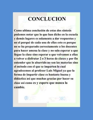 CONCLUCION
Como ultima conclusión de estas dos síntesis
podemos notar que lo que han dicho en la escuela
y demás lugares es solamente a dar respuestas y
no el porqué de cada una de ellas esto es porque
no se ha preparado correctamente a los docentes
para hacer amena la clase y no solo esperar a que
llegue la clase sino esperar a que volvamos a ellas
a volver a disfrutar 2 o 3 horas de clases y por fin
entender que lo aburrido no son las materias sino
el método con el que se imparten lo cual
agradecemos al profesor Luis Miguel ya que la
forma de impartir clase es bastante buena y
didáctica así que muchas gracias por hacer su
clase así como es y espero que nunca la
cambie.
 
