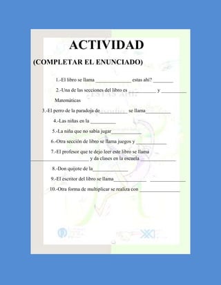 ACTIVIDAD
 (COMPLETAR EL ENUNCIADO)

           1.-El libro se llama ______________ estas ahí? ________

           2.-Una de las secciones del libro es ___________ y __________

          Matemáticas

     3.-El perro de la paradoja de___________ se llama__________

          4.-Las niñas en la __________

         5.-La niña que no sabía jugar____________

         6.-Otra sección de libro se llama juegos y ____________

        7.-El profesor que te dejo leer este libro se llama
_______________________ y da clases en la escuela ______________

         8.-Don quijote de la______________

         9.-El escritor del libro se llama_____________ ______________

        10.-Otra forma de multiplicar se realiza con ________________
 