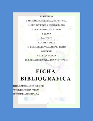 RESPUESTAS

           1.-MATEMATICAS ESTAS AHÍ? 3.147492….

              2.-REFLECCIONES Y CURIOSIDADES

                 3.-BERTRAND RUSELL FIDO

                            4.-PLAYA

                           5.-AJEDRES

                       6.-MATEMATICA

             7.- LUIS MIGUEL VILLARREAL EST118

                           8.-MANCHA

                      9.-ADRIAN PAENZA

           10.-LINEAS HORIZONTALES Y VERTICALES




          FICHA
      BIBLIOGRAFICA
TÍTULO: MATEMATICA ESTAS AHÍ

AUTOR(ES): ADRIAN PAENZA

EDITORIAL: ARGENTINA S.A
 