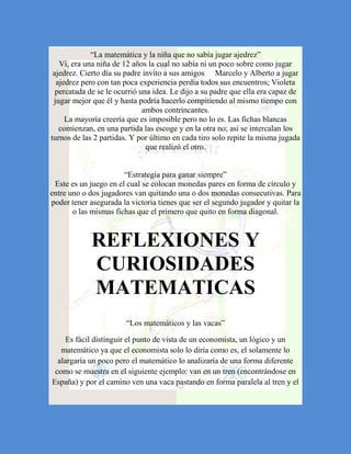 “La matemática y la niña que no sabía jugar ajedrez”
   Vi, era una niña de 12 años la cual no sabía ni un poco sobre como jugar
 ajedrez. Cierto día su padre invito a sus amigos Marcelo y Alberto a jugar
  ajedrez pero con tan poca experiencia perdía todos sus encuentros; Violeta
  percatada de se le ocurrió una idea. Le dijo a su padre que ella era capaz de
 jugar mejor que él y hasta podría hacerlo compitiendo al mismo tiempo con
                              ambos contrincantes.
     La mayoría creería que es imposible pero no lo es. Las fichas blancas
   comienzan, en una partida las escoge y en la otra no; así se intercalan los
turnos de las 2 partidas. Y por último en cada tiro solo repite la misma jugada
                               que realizó el otro.


                       “Estrategia para ganar siempre”
 Este es un juego en el cual se colocan monedas pares en forma de círculo y
entre uno o dos jugadores van quitando una o dos monedas consecutivas. Para
poder tener asegurada la victoria tienes que ser el segundo jugador y quitar la
       o las mismas fichas que el primero que quito en forma diagonal.



             REFLEXIONES Y
             CURIOSIDADES
             MATEMATICAS
                        “Los matemáticos y las vacas”

     Es fácil distinguir el punto de vista de un economista, un lógico y un
   matemático ya que el economista solo lo diría como es, el solamente lo
  alargaría un poco pero el matemático lo analizaría de una forma diferente
 como se muestra en el siguiente ejemplo: van en un tren (encontrándose en
España) y por el camino ven una vaca pastando en forma paralela al tren y el
 
