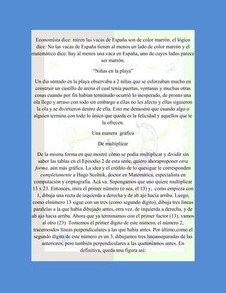 Economista dice: miren las vacas de España son de color marrón, el lógico
 dice: No las vacas de España tienen al menos un lado de color marrón y el
matemático dice: hay al menos una vaca en España, uno de cuyos lados parece
                                ser marrón.

                              “Niñas en la playa”

Un día sentado en la playa observaba a 2 niñas que se esforzaban mucho en
 construir un castillo de arena el cual tenía puertas, ventanas y muchas otras
cosas cuando por fin habían terminado ocurrió lo inesperado, de pronto una
ola llego y arraso con todo sin embargo a ellas no les afecto y ellas siguieron
  la ola y se divirtieron dentro de ella. Esto me demostró que cuando algo o
alguien termina con todo lo único que queda es la felicidad y aquellos que te
                                    la ofrecen.

                             Una manera gráfica

                                De multiplicar

   De la misma forma en que mostré cómo se podía multiplicar y dividir sin
    saber las tablas en el Episodio 2 de esta serie, quiero ahoraproponer otra
  forma, aún más gráfica. La idea y el crédito de lo quesigue le corresponden
     completamente a Hugo Scolnik, doctor en Matemática, especialista en
 computación y criptografía. Acá va. Supongamos que uno quiere multiplicar
13 x 23. Entonces, mira el primer número (o sea, el 13) y, como empieza con
   1, dibuja una recta de izquierda a derecha y de ab ajo hacia arriba. Luego,
como elnúmero 13 sigue con un tres (como segundo dígito), dibuja tres líneas
 paralelas a la que había dibujado antes, otra vez, de izquierda a derecha, y de
ab ajo hacia arriba. Ahora que ya terminamos con el primer factor (13), vamos
      al otro (23). Tomemos el primer dígito de este número, el número 2,
 tracemosdos líneas perpendiculares a las que había antes. Por último,como el
 segundo dígito de este número es un 3, dibujamos tres líneasseparadas de las
      anteriores, pero también perpendiculares a las queteníamos antes. En
                          definitiva, queda una figura así:
 