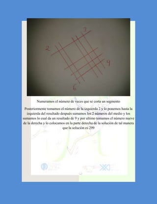 Numeramos el número de veces que se corta un segmento

 Posteriormente tomamos el número de la izquierda 2 y lo ponemos hasta la
  izquierda del resultado después sumamos los 2 números del medio y los
sumamos lo cual da un resultado de 9 y por ultimo tomamos el número nueve
de la derecha y lo colocamos en la parte derecha de la solución de tal manera
                           que la solución es 299
 