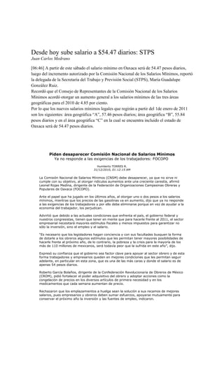 Desde hoy sube salario a $54.47 diarios: STPS
Juan Carlos Medrano

[06:46] A partir de este sábado el salario mínimo en Oaxaca será de 54.47 pesos diarios,
luego del incremento autorizado por la Comisión Nacional de los Salarios Mínimos, reportó
la delegada de la Secretaría del Trabajo y Previsión Social (STPS), María Guadalupe
González Ruiz.
Recordó que el Consejo de Representantes de la Comisión Nacional de los Salarios
Mínimos acordó otorgar un aumento general a los salarios mínimos de las tres áreas
geográficas para el 2010 de 4.85 por ciento.
Por lo que los nuevos salarios mínimos legales que regirán a partir del 1de enero de 2011
son los siguientes: área geográfica “A”, 57.46 pesos diarios; área geográfica “B”, 55.84
pesos diarios y en el área geográfica “C” en la cual se encuentra incluido el estado de
Oaxaca será de 54.47 pesos diarios.




          Piden desaparecer Comisión Nacional de Salarios Mínimos
             Ya no responde a las exigencias de los trabajadores: FOCOPO
                                         Humberto TORRES R.
                                       31/12/2010, 01:12:15 AM

    La Comisión Nacional de Salarios Mínimos (CNSM) debe desaparecer, ya que no sirve ni
    cumple con su objetivo, al otorgar ridículos aumentos ante una creciente carestía, afirmó
    Leonel Rojas Medina, dirigente de la Federación de Organizaciones Campesinas Obreras y
    Populares de Oaxaca (FOCOPO).

    Ante el papel que ha jugado en los últimos años, al otorgar uno o dos pesos a los salarios
    mínimos, mientras que los precios de las gasolinas va en aumento, dijo que ya no responde
    a las exigencias de los trabajadores y por ello debe eliminarse porque en vez de ayudar a la
    economía del trabajador, los perjudican.

    Advirtió que debido a las actuales condiciones que enfrenta el país, el gobierno federal y
    nuestros congresistas, tienen que tener en mente que para hacerle frente al 2011, el sector
    empresarial necesitará mayores estímulos fiscales y menos impuestos para garantizar no
    sólo la inversión, sino el empleo y el salario.

    “Es necesario que los legisladores hagan conciencia y con sus facultades busquen la forma
    de dotarle a los obreros algunos estímulos que les permitan tener mayores posibilidades de
    hacerle frente al próximo año, de lo contrario, la pobreza y la crisis para la mayoría de los
    más de 110 millones de mexicanos, será todavía peor que la sufrida en este año”, dijo.

    Expresó su confianza que el gobierno sea factor clave para apoyar al sector obrero y de esta
    forma trabajadores y empresarios queden en mejores condiciones que les permitan seguir
    adelante, en particular en esta zona, que es una de las más caras y donde el salario es de
    apenas 54 pesos diarios.

    Roberto García Bolaños, dirigente de la Confederación Revolucionaria de Obreros de México
    (CROM), pidió fortalecer el poder adquisitivo del obrero y adoptar acciones como la
    congelación de precios en los diversos artículos de primera necesidad y en los
    medicamentos que cada semana aumentan de precio.

    Rechazaron que los emplazamientos a huelga sean la solución a sus recamos de mejores
    salarios, pues empresarios y obreros deben sumar esfuerzos, apoyarse mutuamente para
    conservar el próximo año la inversión y las fuentes de empleo, indicaron.
 
