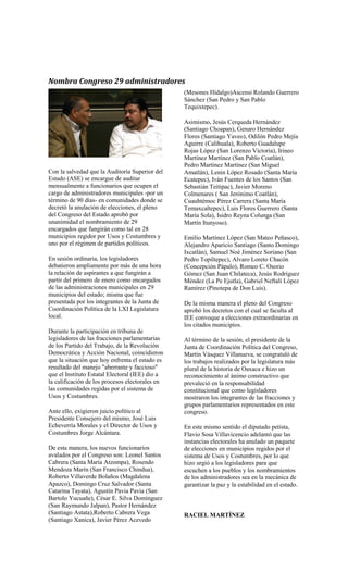Nombra Congreso 29 administradores
                                                 (Mesones Hidalgo)Ascensi Rolando Guerrero
                                                 Sánchez (San Pedro y San Pablo
                                                 Tequixtepec).

                                                 Asimismo, Jesús Cerqueda Hernández
                                                 (Santiago Choapan), Genaro Hernández
                                                 Flores (Santiago Yaveo), Odilón Pedro Mejía
                                                 Aguirre (Calihuala), Roberto Guadalupe
                                                 Rojas López (San Lorenzo Victoria), Irineo
                                                 Martínez Martínez (San Pablo Coatlán),
                                                 Pedro Martínez Martínez (San Miguel
Con la salvedad que la Auditoría Superior del    Amatlán), Lenin López Rosado (Santa María
Estado (ASE) se encargue de auditar              Ecatepec), Iván Fuentes de los Santos (San
mensualmente a funcionarios que ocupen el        Sebastián Teitipac), Javier Moreno
cargo de administradores municipales -por un     Colmenares ( San Jerónimo Coatlán),
término de 90 días- en comunidades donde se      Cuauhtémoc Pérez Carrera (Santa María
decretó la anulación de elecciones, el pleno     Temaxcaltepec), Luis Flores Guerrero (Santa
del Congreso del Estado aprobó por               María Sola), Isidro Reyna Colunga (San
unanimidad el nombramiento de 29                 Martín Itunyoso).
encargados que fungirán como tal en 28
municipios regidor por Usos y Costumbres y       Emilio Martínez López (San Mateo Peñasco),
uno por el régimen de partidos políticos.        Alejandro Aparicio Santiago (Santo Domingo
                                                 Ixcatlán), Samuel Noé Jiménez Soriano (San
En sesión ordinaria, los legisladores            Pedro Topiltepec), Alvaro Loreto Chacón
debatieron ampliamente por más de una hora       (Concepción Pápalo), Romeo C. Osorio
la relación de aspirantes a que fungirán a       Gómez (San Juan Chilateca), Jesús Rodríguez
partir del primero de enero como encargados      Méndez (La Pe Ejutla), Gabriel Neftalí López
de las administraciones municipales en 29        Ramírez (Pinotepa de Don Luis).
municipios del estado; misma que fue
presentada por los integrantes de la Junta de    De la misma manera el pleno del Congreso
Coordinación Política de la LXI Legislatura      aprobó los decretos con el cual se faculta al
local.                                           IEE convoque a elecciones extraordinarias en
                                                 los citados municipios.
Durante la participación en tribuna de
legisladores de las fracciones parlamentarias    Al término de la sesión, el presidente de la
de los Partido del Trabajo, de la Revolución     Junta de Coordinación Política del Congreso,
Democrática y Acción Nacional, coincidieron      Martín Vásquez Villanueva, se congratuló de
que la situación que hoy enfrenta el estado es   los trabajos realizados por la legislatura más
resultado del manejo "aberrante y faccioso"      plural de la historia de Oaxaca e hizo un
que el Instituto Estatal Electoral (IEE) dio a   reconocimiento al ánimo constructivo que
la calificación de los procesos electorales en   prevaleció en la responsabilidad
las comunidades regidas por el sistema de        constitucional que como legisladores
Usos y Costumbres.                               mostraron los integrantes de las fracciones y
                                                 grupos parlamentarios representados en este
Ante ello, exigieron juicio político al          congreso.
Presidente Consejero del mismo, José Luis
Echeverría Morales y el Director de Usos y       En este mismo sentido el diputado petista,
Costumbres Jorge Alcántara.                      Flavio Sosa Villavicencio adelantó que las
                                                 instancias electorales ha anulado un paquete
De esta manera, los nuevos funcionarios          de elecciones en municipios regidos por el
avalados por el Congreso son: Leonel Santos      sistema de Usos y Costumbres, por lo que
Cabrera (Santa María Atzompa), Rosendo           hizo urgió a los legisladores para que
Mendoza Marín (San Francisco Chindua),           escuchen a los pueblos y los nombramientos
Roberto Villaverde Bolaños (Magdalena            de los administradores sea en la mecánica de
Apazco), Domingo Cruz Salvador (Santa            garantizar la paz y la estabilidad en el estado.
Catarina Tayata), Agustín Pavia Pavia (San
Bartolo Yucuañe), César E. Silva Domìnguez
(San Raymundo Jalpan), Pastor Hernández
(Santiago Astata),Roberto Cabrera Vega           RACIEL MARTÍNEZ
(Santiago Xanica), Javier Pèrez Acevedo
 