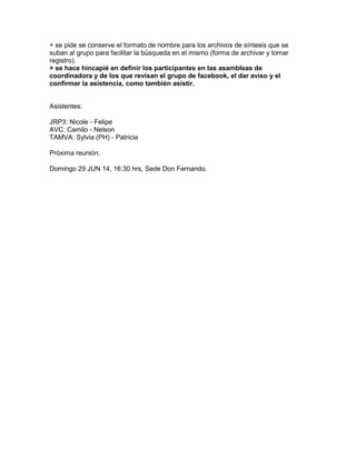 + se pide se conserve el formato de nombre para los archivos de síntesis que se
suban al grupo para facilitar la búsqueda en el mismo (forma de archivar y tomar
registro).
+ se hace hincapié en definir los participantes en las asambleas de
coordinadora y de los que revisan el grupo de facebook, el dar aviso y el
confirmar la asistencia, como también asistir.
Asistentes:
JRP3: Nicole - Felipe
AVC: Camilo - Nelson
TAMVA: Sylvia (PH) - Patricia
Próxima reunión:
Domingo 29 JUN 14, 16:30 hrs, Sede Don Fernando.
 