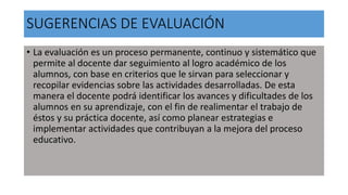 SUGERENCIAS DE EVALUACIÓN
• La evaluación es un proceso permanente, continuo y sistemático que
permite al docente dar seguimiento al logro académico de los
alumnos, con base en criterios que le sirvan para seleccionar y
recopilar evidencias sobre las actividades desarrolladas. De esta
manera el docente podrá identificar los avances y dificultades de los
alumnos en su aprendizaje, con el fin de realimentar el trabajo de
éstos y su práctica docente, así como planear estrategias e
implementar actividades que contribuyan a la mejora del proceso
educativo.
 