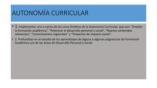 AUTONOMÍA CURRICULAR
• 1. Implementar uno o varios de los cinco Ámbitos de la Autonomía Curricular, que son: “Ampliar
la formación académica”, “Potenciar el desarrollo personal y social”, “Nuevos contenidos
relevantes”, “Conocimientos regionales” y “Proyectos de impacto social”.
• 2. Profundizar en el estudio de los aprendizajes de alguna o algunas asignaturas de Formación
Académica y/o de las áreas de Desarrollo Personal y Social.
 