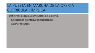 LA PUESTA EN MARCHA DE LA OFERTA
CURRICULAR IMPLICA:
- Definir los espacios curriculares de la oferta.
- - Seleccionar el enfoque metodológico.
- - Asignar recursos.
 