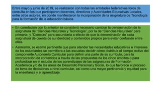 Entre mayo y junio de 2019, se realizaron con todas las entidades federativas foros de
consulta en los que participaron docentes, directivos y Autoridades Educativas Locales,
entre otros actores, en donde manifestaron la incorporación de la asignatura de Tecnología
para la formación de la educación básica.
• En correlación con lo anterior se consideró necesario cambiar la denominación de la
asignatura de “Ciencias Naturales y Tecnología”, por la de “Ciencias Naturales” para
primaria, y “Ciencias” para secundaria a efecto de que la denominación de cada
asignatura dé cuenta de su identidad y contenidos propios para evitar confusión entre
ellas.
• Asimismo, se estimó pertinente que para atender las necesidades educativas e intereses
de los estudiantes se permitiera a las escuelas decidir cómo distribuir el tiempo lectivo del
componente Autonomía Curricular para definir una parte de su currículo, para la
incorporación de contenidos a través de las propuestas de los cinco ámbitos o para
profundizar en el estudio de los aprendizajes de las asignaturas de Formación
Académica y/o de las áreas de Desarrollo Personal y Social, lo que favorece el proceso
de toma de decisiones a nivel curricular, así como una mayor pertinencia y equidad para
la enseñanza y el aprendizaje.
 