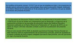Se modifica el Acuerdo número 12/10/17 por el que se establece el plan y los programas de
estudio para la educación básica: aprendizajes clave para la educación integral, publicado
en el Diario Oficial de la Federación el 10 de octubre de 2017, conforme a lo que se detalla
en el Anexo del presente Acuerdo.
• - La Secretaría de Educación Pública emitirá las modificaciones al Acuerdo número
11/05/18 por el que se emiten los Lineamientos para el desarrollo y el ejercicio de la
autonomía curricular en las escuelas de educación básica del Sistema Educativo
Nacional, publicado en el Diario Oficial de la Federación el 7 de junio de 2018, en un
lapso no mayor a 90 días naturales contado a partir de la publicación del presente
Acuerdo
• Para el ciclo escolar 2019–2020, la decisión que tome el Consejo Técnico Escolar en
fase intensiva sobre la implementación de la autonomía curricular, podrá ser ajustada en
la sesión ordinaria de dicho órgano colegiado que sea la más próxima, una vez que entre
en vigor el presente Acuerdo
 