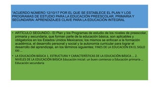 “ACUERDO NÚMERO 12/10/17 POR EL QUE SE ESTABLECE EL PLAN Y LOS
PROGRAMAS DE ESTUDIO PARA LA EDUCACIÓN PREESCOLAR, PRIMARIA Y
SECUNDARIA: APRENDIZAJES CLAVE PARA LA EDUCACIÓN INTEGRAL
• ARTÍCULO SEGUNDO.- El Plan y los Programas de estudio de los niveles de preescolar,
primaria y secundaria, que forman parte de la educación básica, son aplicables y
obligatorios en los Estados Unidos Mexicanos; los mismos se enfocan a la formación
académica, el desarrollo personal y social y la autonomía curricular para lograr el
desarrollo del aprendizaje, en los términos siguientes; FINES DE LA EDUCACIÓN EN EL SIGLO
XXI …
• LA EDUCACIÓN BÁSICA 1. ESTRUCTURA Y CARACTERÍSTICAS DE LA EDUCACIÓN BÁSICA … 2.
NIVELES DE LA EDUCACIÓN BÁSICA Educación inicial: un buen comienzo a Educación primaria …
Educación secundaria
 